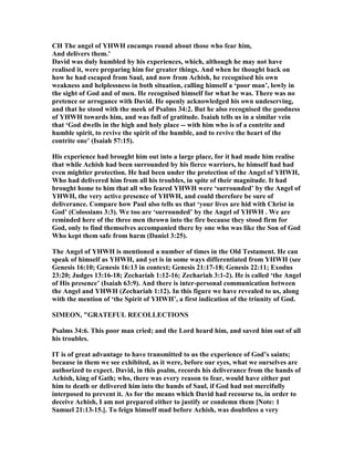CH The angel of YHWH encamps round about those who fear him,
And delivers them.’
David was duly humbled by his experiences, which, although he may not have
realised it, were preparing him for greater things. And when he thought back on
how he had escaped from Saul, and now from Achish, he recognised his own
weakness and helplessness in both situation, calling himself a ‘poor man’, lowly in
the sight of God and of men. He recognised himself for what he was. There was no
pretence or arrogance with David. He openly acknowledged his own undeserving,
and that he stood with the meek of Psalms 34:2. But he also recognised the goodness
of YHWH towards him, and was full of gratitude. Isaiah tells us in a similar vein
that ‘God dwells in the high and holy place -- with him who is of a contrite and
humble spirit, to revive the spirit of the humble, and to revive the heart of the
contrite one’ (Isaiah 57:15).
His experience had brought him out into a large place, for it had made him realise
that while Achish had been surrounded by his fierce warriors, he himself had had
even mightier protection. He had been under the protection of the Angel of YHWH,
Who had delivered him from all his troubles, in spite of their magnitude. It had
brought home to him that all who feared YHWH were ‘surrounded’ by the Angel of
YHWH, the very active presence of YHWH, and could therefore be sure of
deliverance. Compare how Paul also tells us that ‘your lives are hid with Christ in
God’ (Colossians 3:3). We too are ‘surrounded’ by the Angel of YHWH . We are
reminded here of the three men thrown into the fire because they stood firm for
God, only to find themselves accompanied there by one who was like the Son of God
Who kept them safe from harm (Daniel 3:25).
The Angel of YHWH is mentioned a number of times in the Old Testament. He can
speak of himself as YHWH, and yet is in some ways differentiated from YHWH (see
Genesis 16:10; Genesis 16:13 in context; Genesis 21:17-18; Genesis 22:11; Exodus
23:20; Judges 13:16-18; Zechariah 1:12-16; Zechariah 3:1-2). He is called ‘the Angel
of His presence’ (Isaiah 63:9). And there is inter-personal communication between
the Angel and YHWH (Zechariah 1:12). In this figure we have revealed to us, along
with the mention of ‘the Spirit of YHWH’, a first indication of the triunity of God.
SIMEO , "GRATEFUL RECOLLECTIO S
Psalms 34:6. This poor man cried; and the Lord heard him, and saved him out of all
his troubles.
IT is of great advantage to have transmitted to us the experience of God’s saints;
because in them we see exhibited, as it were, before our eyes, what we ourselves are
authorized to expect. David, in this psalm, records his deliverance from the hands of
Achish, king of Gath; who, there was every reason to fear, would have either put
him to death or delivered him into the hands of Saul, if God had not mercifully
interposed to prevent it. As for the means which David had recourse to, in order to
deceive Achish, I am not prepared either to justify or condemn them [ ote: 1
Samuel 21:13-15.]. To feign himself mad before Achish, was doubtless a very
 