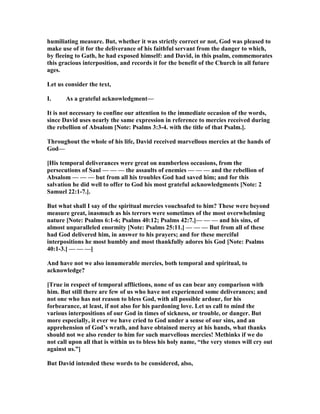 humiliating measure. But, whether it was strictly correct or not, God was pleased to
make use of it for the deliverance of his faithful servant from the danger to which,
by fleeing to Gath, he had exposed himself: and David, in this psalm, commemorates
this gracious interposition, and records it for the benefit of the Church in all future
ages.
Let us consider the text,
I. As a grateful acknowledgment—
It is not necessary to confine our attention to the immediate occasion of the words,
since David uses nearly the same expression in reference to mercies received during
the rebellion of Absalom [ ote: Psalms 3:3-4. with the title of that Psalm.].
Throughout the whole of his life, David received marvellous mercies at the hands of
God—
[His temporal deliverances were great on numberless occasions, from the
persecutions of Saul — — — the assaults of enemies — — — and the rebellion of
Absalom — — — but from all his troubles God had saved him; and for this
salvation he did well to offer to God his most grateful acknowledgments [ ote: 2
Samuel 22:1-7.].
But what shall I say of the spiritual mercies vouchsafed to him? These were beyond
measure great, inasmuch as his terrors were sometimes of the most overwhelming
nature [ ote: Psalms 6:1-6; Psalms 40:12; Psalms 42:7.]— — — and his sins, of
almost unparalleled enormity [ ote: Psalms 25:11.] — — — But from all of these
had God delivered him, in answer to his prayers; and for these merciful
interpositions he most humbly and most thankfully adores his God [ ote: Psalms
40:1-3.] — — —]
And have not we also innumerable mercies, both temporal and spiritual, to
acknowledge?
[True in respect of temporal afflictions, none of us can bear any comparison with
him. But still there are few of us who have not experienced some deliverances; and
not one who has not reason to bless God, with all possible ardour, for his
forbearance, at least, if not also for his pardoning love. Let us call to mind the
various interpositions of our God in times of sickness, or trouble, or danger. But
more especially, it ever we have cried to God under a sense of our sins, and an
apprehension of God’s wrath, and have obtained mercy at his hands, what thanks
should not we also render to him for such marvellous mercies! Methinks if we do
not call upon all that is within us to bless his holy name, “the very stones will cry out
against us.”]
But David intended these words to be considered, also,
 