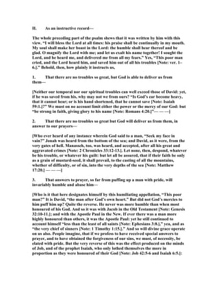 II. As an instructive record—
The whole preceding part of the psalm shews that it was written by him with this
view. “I will bless the Lord at all times: his praise shall be continually in my mouth.
My soul shall make her boast in the Lord: the humble shall hear thereof and be
glad. O magnify the Lord with me; and let us exalt his name together! I sought the
Lord, and he heard me, and delivered me from all my fears.” Yes, “This poor man
cried, and the Lord heard him, and saved him out of all his troubles [ ote: ver. 1–
6.].” Behold, then, how plainly it instructs us,
1. That there are no troubles so great, but God is able to deliver us from
them—
[ either our temporal nor our spiritual troubles can well exceed those of David: yet,
if he was saved from his, why may not we from ours? “Is God’s ear become heavy,
that it cannot hear; or is his hand shortened, that he cannot save [ ote: Isaiah
59:1.]?” We must on no account limit either the power or the mercy of our God: but
“be strong in faith, giving glory to his name [ ote: Romans 4:20.]”— — —]
2. That there are no troubles so great but God will deliver us from them, in
answer to our prayers—
[Who ever heard of any instance wherein God said to a man, “Seek my face in
vain?” Jonah was heard from the bottom of the sea; and David, as it were, from the
very gates of hell. Manasseh, too, was heard, and accepted, after all his great and
aggravated crimes [ ote: 2 Chronicles 33:12-13.]. Let none, then, despond, whatever
be his trouble, or whatever his guilt: but let all be assured, that if their faith be only
as a grain of mustard-seed, it shall prevail, to the casting of all the mountains,
whether of difficulty, or of sin, into the very depths of the sea [ ote: Matthew
17:20.] — — —]
3. That answers to prayer, so far from puffing up a man with pride, will
invariably humble and abase him—
[Who is it that here designates himself by this humiliating appellation, “This poor
man?” It is David, “the man after God’s own heart.” But did not God’s mercies to
him puff him up? Quite the reverse. He never was more humble than when most
honoured of his God. And so it was with Jacob in the Old Testament [ ote: Genesis
32:10-11.]; and with the Apostle Paul in the ew. If ever there was a man more
highly honoured than others, it was the Apostle Paul: yet he still continued to
account himself “less than the least of all saints [ ote: Ephesians 3:8.],” yea, and as
“the very chief of sinners [ ote: 1 Timothy 1:15.].” And so will divine grace operate
on us also. People imagine, that if we profess to have received special answers to
prayer, and to have obtained the forgiveness of our sins, we must, of necessity, be
elated with pride. But the very reverse of this was the effect produced on the minds
of Job, and of the prophet Isaiah, who only lothed themselves the more in
proportion as they were honoured of their God [ ote: Job 42:5-6 and Isaiah 6:5.]:
 