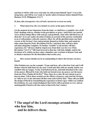 and thus it will be with every real saint: he will account himself “poor” even to his
dying hour, and will be ever ready to “prefer others in honour before himself [ ote:
Romans 12:10. Philippians 2:3.].”]
If, then, this retrospective view of God’s mercies be so sweet on earth,
1. What must it be, the very instant we arrive at the gates of heaven!
[At the moment of our departure from the body, we shall have a complete view of all
God’s dealings with us, whether in his providence or grace. And if here our partial
views of these things fill us with such joy and gratitude, what will a full discovery of
them do? As to any undue elevation of mind, on account of the mercies vouchsafed
to us, it will produce a directly contrary effect: for all the glorified saints cast their
crowns at the Saviour’s feet, and prostrate themselves before him, and sound no
other name than his [ ote: Revelation 5:8-10.]. And there they will have their
salvation altogether complete. o further “trouble” to all eternity will they
experience; for “all tears shall be wiped away from their eyes for ever [ ote:
Revelation 7:14-17.].” Oh! look forward to that day with holy delight: and let the
foretastes of it, which you here enjoy, stimulate your exertions to honour God, and
to obtain a meetness for the blessedness that awaits you.]
2. How earnest should you be in commending to others the Saviour you have
found!
[The Psalmist sets you the example: “Come and hear, all ye that fear God, and I will
declare what he hath done for my soul. I cried unto him with my mouth, and he was
extolled with my tongue. Verily, God hath heard me, and hath attended to the voice
of my prayer. Blessed be God, who hath not turned away my prayer, nor his mercy
from me [ ote: Psalms 66:16-20.]!” Thus, then, do ye also. Be not content to go to
heaven alone. Tell to those around you the efficacy of prayer; and extol the Saviour,
as “able to save to the uttermost all that come unto God by him.” Thus will you fulfil
the design of David in transmitting his experience to future ages; whilst you confirm
his testimony, by your acknowledgment that God is still as gracious as ever, and an
unchangeable Friend to all who come to him in his Son’s name.]
7 The angel of the Lord encamps around those
who fear him,
and he delivers them.
 