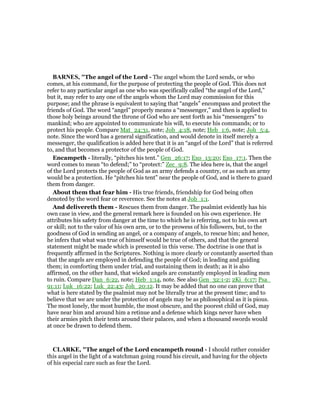 BAR ES, "The angel of the Lord - The angel whom the Lord sends, or who
comes, at his command, for the purpose of protecting the people of God. This does not
refer to any particular angel as one who was specifically called “the angel of the Lord,”
but it, may refer to any one of the angels whom the Lord may commission for this
purpose; and the phrase is equivalent to saying that “angels” encompass and protect the
friends of God. The word “angel” properly means a “messenger,” and then is applied to
those holy beings around the throne of God who are sent forth as his “messengers” to
mankind; who are appointed to communicate his will, to execute his commands; or to
protect his people. Compare Mat_24:31, note; Job_4:18, note; Heb_1:6, note; Joh_5:4,
note. Since the word has a general signification, and would denote in itself merely a
messenger, the qualification is added here that it is an “angel of the Lord” that is referred
to, and that becomes a protector of the people of God.
Encampeth - literally, “pitches his tent.” Gen_26:17; Exo_13:20; Exo_17:1. Then the
word comes to mean “to defend;” to “protect:” Zec_9:8. The idea here is, that the angel
of the Lord protects the people of God as an army defends a country, or as such an army
would be a protection. He “pitches his tent” near the people of God, and is there to guard
them from danger.
About them that fear him - His true friends, friendship for God being often
denoted by the word fear or reverence. See the notes at Job_1:1.
And delivereth them - Rescues them from danger. The psalmist evidently has his
own case in view, and the general remark here is founded on his own experience. He
attributes his safety from danger at the time to which he is referring, not to his own art
or skill; not to the valor of his own arm, or to the prowess of his followers, but, to the
goodness of God in sending an angel, or a company of angels, to rescue him; and hence,
he infers that what was true of himself would be true of others, and that the general
statement might be made which is presented in this verse. The doctrine is one that is
frequently affirmed in the Scriptures. Nothing is more clearly or constantly asserted than
that the angels are employed in defending the people of God; in leading and guiding
them; in comforting them under trial, and sustaining them in death; as it is also
affirmed, on the other hand, that wicked angels are constantly employed in leading men
to ruin. Compare Dan_6:22, note; Heb_1:14, note. See also Gen_32:1-2; 2Ki_6:17; Psa_
91:11; Luk_16:22; Luk_22:43; Joh_20:12. It may be added that no one can prove that
what is here stated by the psalmist may not be literally true at the present time; and to
believe that we are under the protection of angels may be as philosophical as it is pious.
The most lonely, the most humble, the most obscure, and the poorest child of God, may
have near him and around him a retinue and a defense which kings never have when
their armies pitch their tents around their palaces, and when a thousand swords would
at once be drawn to defend them.
CLARKE, "The angel of the Lord encampeth round - I should rather consider
this angel in the light of a watchman going round his circuit, and having for the objects
of his especial care such as fear the Lord.
 