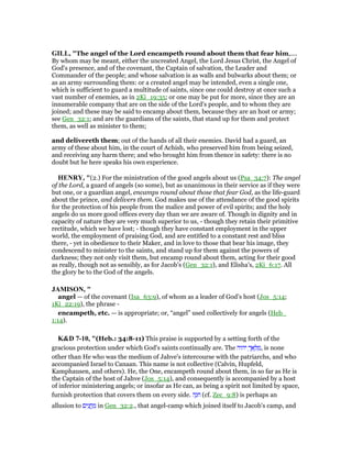 GILL, "The angel of the Lord encampeth round about them that fear him,....
By whom may be meant, either the uncreated Angel, the Lord Jesus Christ, the Angel of
God's presence, and of the covenant, the Captain of salvation, the Leader and
Commander of the people; and whose salvation is as walls and bulwarks about them; or
as an army surrounding them: or a created angel may be intended, even a single one,
which is sufficient to guard a multitude of saints, since one could destroy at once such a
vast number of enemies, as in 2Ki_19:35; or one may be put for more, since they are an
innumerable company that are on the side of the Lord's people, and to whom they are
joined; and these may be said to encamp about them, because they are an host or army;
see Gen_32:1; and are the guardians of the saints, that stand up for them and protect
them, as well as minister to them;
and delivereth them; out of the hands of all their enemies. David had a guard, an
army of these about him, in the court of Achish, who preserved him from being seized,
and receiving any harm there; and who brought him from thence in safety: there is no
doubt but he here speaks his own experience.
HE RY, "(2.) For the ministration of the good angels about us (Psa_34:7): The angel
of the Lord, a guard of angels (so some), but as unanimous in their service as if they were
but one, or a guardian angel, encamps round about those that fear God, as the life-guard
about the prince, and delivers them. God makes use of the attendance of the good spirits
for the protection of his people from the malice and power of evil spirits; and the holy
angels do us more good offices every day than we are aware of. Though in dignity and in
capacity of nature they are very much superior to us, - though they retain their primitive
rectitude, which we have lost; - though they have constant employment in the upper
world, the employment of praising God, and are entitled to a constant rest and bliss
there, - yet in obedience to their Maker, and in love to those that bear his image, they
condescend to minister to the saints, and stand up for them against the powers of
darkness; they not only visit them, but encamp round about them, acting for their good
as really, though not as sensibly, as for Jacob's (Gen_32:1), and Elisha's, 2Ki_6:17. All
the glory be to the God of the angels.
JAMISO , "
angel — of the covenant (Isa_63:9), of whom as a leader of God’s host (Jos_5:14;
1Ki_22:19), the phrase -
encampeth, etc. — is appropriate; or, “angel” used collectively for angels (Heb_
1:14).
K&D 7-10, "(Heb.: 34:8-11) This praise is supported by a setting forth of the
gracious protection under which God's saints continually are. The ‫יהוה‬ ְ‫ך‬ፍ ְ‫ל‬ ַ‫,מ‬ is none
other than He who was the medium of Jahve's intercourse with the patriarchs, and who
accompanied Israel to Canaan. This name is not collective (Calvin, Hupfeld,
Kamphausen, and others). He, the One, encampeth round about them, in so far as He is
the Captain of the host of Jahve (Jos_5:14), and consequently is accompanied by a host
of inferior ministering angels; or insofar as He can, as being a spirit not limited by space,
furnish protection that covers them on every side. ‫ה‬ֶ‫ּנ‬‫ח‬ (cf. Zec_9:8) is perhaps an
allusion to ‫ים‬ִ‫נ‬ ֲ‫ֽח‬ ַ‫מ‬ in Gen_32:2., that angel-camp which joined itself to Jacob's camp, and
 