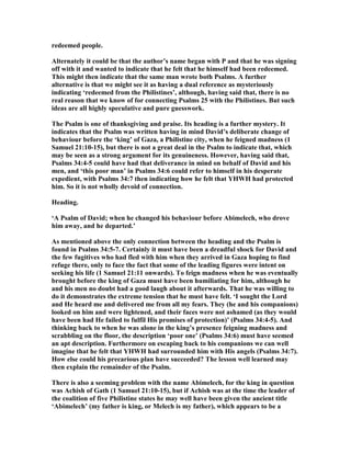 redeemed people.
Alternately it could be that the author’s name began with P and that he was signing
off with it and wanted to indicate that he felt that he himself had been redeemed.
This might then indicate that the same man wrote both Psalms. A further
alternative is that we might see it as having a dual reference as mysteriously
indicating ‘redeemed from the Philistines’, although, having said that, there is no
real reason that we know of for connecting Psalms 25 with the Philistines. But such
ideas are all highly speculative and pure guesswork.
The Psalm is one of thanksgiving and praise. Its heading is a further mystery. It
indicates that the Psalm was written having in mind David’s deliberate change of
behaviour before the ‘king’ of Gaza, a Philistine city, when he feigned madness (1
Samuel 21:10-15), but there is not a great deal in the Psalm to indicate that, which
may be seen as a strong argument for its genuineness. However, having said that,
Psalms 34:4-5 could have had that deliverance in mind on behalf of David and his
men, and ‘this poor man’ in Psalms 34:6 could refer to himself in his desperate
expedient, with Psalms 34:7 then indicating how he felt that YHWH had protected
him. So it is not wholly devoid of connection.
Heading.
‘A Psalm of David; when he changed his behaviour before Abimelech, who drove
him away, and he departed.’
As mentioned above the only connection between the heading and the Psalm is
found in Psalms 34:5-7. Certainly it must have been a dreadful shock for David and
the few fugitives who had fled with him when they arrived in Gaza hoping to find
refuge there, only to face the fact that some of the leading figures were intent on
seeking his life (1 Samuel 21:11 onwards). To feign madness when he was eventually
brought before the king of Gaza must have been humiliating for him, although he
and his men no doubt had a good laugh about it afterwards. That he was willing to
do it demonstrates the extreme tension that he must have felt. ‘I sought the Lord
and He heard me and delivered me from all my fears. They (he and his companions)
looked on him and were lightened, and their faces were not ashamed (as they would
have been had He failed to fulfil His promises of protection)’ (Psalms 34:4-5). And
thinking back to when he was alone in the king’s presence feigning madness and
scrabbling on the floor, the description ‘poor one’ (Psalms 34:6) must have seemed
an apt description. Furthermore on escaping back to his companions we can well
imagine that he felt that YHWH had surrounded him with His angels (Psalms 34:7).
How else could his precarious plan have succeeded? The lesson well learned may
then explain the remainder of the Psalm.
There is also a seeming problem with the name Abimelech, for the king in question
was Achish of Gath (1 Samuel 21:10-15), but if Achish was at the time the leader of
the coalition of five Philistine states he may well have been given the ancient title
‘Abimelech’ (my father is king, or Melech is my father), which appears to be a
 