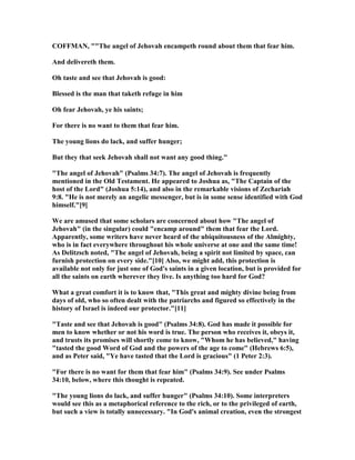 COFFMA , ""The angel of Jehovah encampeth round about them that fear him.
And delivereth them.
Oh taste and see that Jehovah is good:
Blessed is the man that taketh refuge in him
Oh fear Jehovah, ye his saints;
For there is no want to them that fear him.
The young lions do lack, and suffer hunger;
But they that seek Jehovah shall not want any good thing."
"The angel of Jehovah" (Psalms 34:7). The angel of Jehovah is frequently
mentioned in the Old Testament. He appeared to Joshua as, "The Captain of the
host of the Lord" (Joshua 5:14), and also in the remarkable visions of Zechariah
9:8. "He is not merely an angelic messenger, but is in some sense identified with God
himself."[9]
We are amused that some scholars are concerned about how "The angel of
Jehovah" (in the singular) could "encamp around" them that fear the Lord.
Apparently, some writers have never heard of the ubiquitousness of the Almighty,
who is in fact everywhere throughout his whole universe at one and the same time!
As Delitzsch noted, "The angel of Jehovah, being a spirit not limited by space, can
furnish protection on every side."[10] Also, we might add, this protection is
available not only for just one of God's saints in a given location, but is provided for
all the saints on earth wherever they live. Is anything too hard for God?
What a great comfort it is to know that, "This great and mighty divine being from
days of old, who so often dealt with the patriarchs and figured so effectively in the
history of Israel is indeed our protector."[11]
"Taste and see that Jehovah is good" (Psalms 34:8). God has made it possible for
men to know whether or not his word is true. The person who receives it, obeys it,
and trusts its promises will shortly come to know, "Whom he has believed," having
"tasted the good Word of God and the powers of the age to come" (Hebrews 6:5),
and as Peter said, "Ye have tasted that the Lord is gracious" (1 Peter 2:3).
"For there is no want for them that fear him" (Psalms 34:9). See under Psalms
34:10, below, where this thought is repeated.
"The young lions do lack, and suffer hunger" (Psalms 34:10). Some interpreters
would see this as a metaphorical reference to the rich, or to the privileged of earth,
but such a view is totally unnecessary. "In God's animal creation, even the strongest
 