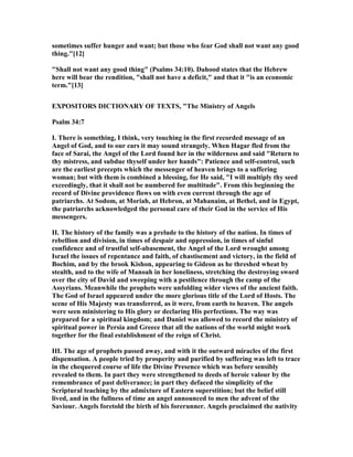 sometimes suffer hunger and want; but those who fear God shall not want any good
thing."[12]
"Shall not want any good thing" (Psalms 34:10). Dahood states that the Hebrew
here will bear the rendition, "shall not have a deficit," and that it "is an economic
term."[13]
EXPOSITORS DICTIO ARY OF TEXTS, "The Ministry of Angels
Psalm 34:7
I. There is something, I think, very touching in the first recorded message of an
Angel of God, and to our ears it may sound strangely. When Hagar fled from the
face of Sarai, the Angel of the Lord found her in the wilderness and said "Return to
thy mistress, and subdue thyself under her hands": Patience and self-control, such
are the earliest precepts which the messenger of heaven brings to a suffering
woman; but with them is combined a blessing, for He said, "I will multiply thy seed
exceedingly, that it shall not be numbered for multitude". From this beginning the
record of Divine providence flows on with even current through the age of
patriarchs. At Sodom, at Moriah, at Hebron, at Mahanaim, at Bethel, and in Egypt,
the patriarchs acknowledged the personal care of their God in the service of His
messengers.
II. The history of the family was a prelude to the history of the nation. In times of
rebellion and division, in times of despair and oppression, in times of sinful
confidence and of trustful self-abasement, the Angel of the Lord wrought among
Israel the issues of repentance and faith, of chastisement and victory, in the field of
Bochim, and by the brook Kishon, appearing to Gideon as he threshed wheat by
stealth, and to the wife of Manoah in her loneliness, stretching the destroying sword
over the city of David and sweeping with a pestilence through the camp of the
Assyrians. Meanwhile the prophets were unfolding wider views of the ancient faith.
The God of Israel appeared under the more glorious title of the Lord of Hosts. The
scene of His Majesty was transferred, as it were, from earth to heaven. The angels
were seen ministering to His glory or declaring His perfections. The way was
prepared for a spiritual kingdom; and Daniel was allowed to record the ministry of
spiritual power in Persia and Greece that all the nations of the world might work
together for the final establishment of the reign of Christ.
III. The age of prophets passed away, and with it the outward miracles of the first
dispensation. A people tried by prosperity and purified by suffering was left to trace
in the chequered course of life the Divine Presence which was before sensibly
revealed to them. In part they were strengthened to deeds of heroic valour by the
remembrance of past deliverance; in part they defaced the simplicity of the
Scriptural teaching by the admixture of Eastern superstition; but the belief still
lived, and in the fullness of time an angel announced to men the advent of the
Saviour. Angels foretold the birth of his forerunner. Angels proclaimed the nativity
 