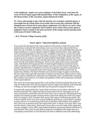 to the shepherds. Angels were sent to minister to the Infant Jesus. And when the
work of Christ began angels still attended Him. At His Temptation, at His Agony, at
His Resurrection, at His Ascension, angels ministered to Him.
IV. I have said enough to show that the doctrine of a secondary spiritual agency is
inwrought into the whole fabric of our faith; that it is not only consistent with the
Omnipresence of God, but in some degree explanatory of it; that it was active when
the creation was first completed; that it shall be active when Christ comes again to
judgment: that it extends to the great mysteries of the Gospel and the passing needs
of the least of Christ"s little ones.
—B. F. Westcott, Village Sermons, p240.
MACLARE , "THE ENCAMPING ANGEL
If we accept the statement in the superscription of this psalm, it dates from one of the
darkest hours in David’s life. His fortunes were never lower than when he fled from
Gath, the city of Goliath, to Adullam. He never appears in a less noble light than when he
feigned madness to avert the dangers which he might well dread there. How unlike the
terror and self-degradation of the man who ‘scrabbled on the doors,’ and let ‘the spittle
run down his beard,’ is the heroic and saintly constancy of this noble psalm! And yet the
contrast is not so violent as to make the superscription improbable, and the tone of the
whole well corresponds to what we should expect from a man delivered from some great
peril, but still surrounded with dangers. There, in the safety of his retreat among the
rocks, with the bit of level ground where he had fought Goliath just at his feet in the
valley, and Gath, from which he had escaped, away down at the mouth of the glen (if
Conder’s identification of Adullam be correct), he sings his song of trust and praise; he
hears the lions roar among the rocks where Samson had found them in his day; he
teaches his ‘children,’ the band of broken men who there began to gather around him,
the fear of the Lord; and calls upon them to help him in his praise. What a picture of the
outlaw and his wild followers tamed into something like order, and lifted into something
like worship, rises before us, if we follow the guidance of that old commentary contained
in the superscription!
The words of our text gain especial force and vividness by thus localising the psalm. Not
only ‘the clefts of the rock’ but the presence of God’s Angel is his defence; and round him
is flung, not only the strength of the hills, but the garrison and guard of heaven.
It is generally supposed that the ‘Angel of the Lord’ here is to be taken collectively, and
that the meaning is-the ‘bright-harnessed’ hosts of these divine messengers are as an
army of protectors round them who fear God. But I see no reason for departing from the
simpler and certainly grander meaning which results from taking the word in its proper
force of a singular. True, Scripture does speak of the legions of ministering spirits, who
in their chariots of fire were once seen by suddenly opened eyes ‘round about’ a prophet
in peril, and are ever ministering to the heirs of salvation. But Scripture also speaks of
One, who is in an eminent sense ‘the Angel of the Lord’; in whom, as in none other, God
sets His ‘Name’; whose form, dimly seen, towers above even the ranks of the angels that
‘excel in strength’; whose offices and attributes blend in mysterious fashion with those of
God Himself. There may be some little incongruity in thinking of the single Person as
‘encamping round about’ us; but that does not seem a sufficient reason for obliterating
 
