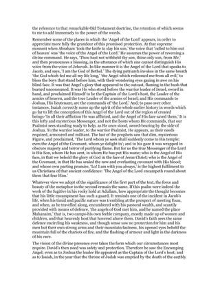 the reference to that remarkable Old Testament doctrine, the retention of which seems
to me to add immensely to the power of the words.
Remember some of the places in which the ‘Angel of the Lord’ appears, in order to
appreciate more fully the grandeur of this promised protection. At that supreme
moment when Abraham ‘took the knife to slay his son,’ the voice that ‘called to him out
of heaven’ was ‘the voice of the Angel of the Lord.’ He assumes the power of reversing a
divine command. He says, ‘Thou hast not withheld thy son, thine only son, from Me,’
and then pronounces a blessing, in the utterance of which one cannot distinguish His
voice from the voice of Jehovah. In like manner it is the Angel of the Lord that speaks to
Jacob, and says, ‘I am the God of Bethel.’ The dying patriarch invokes in the same breath
‘the God which fed me all my life long,’ ‘the Angel which redeemed me from all evil,’ to
bless the boys that stand before him, with their wondering eyes gazing in awe on his
blind face. It was that Angel’s glory that appeared to the outcast, flaming in the bush that
burned unconsumed. It was He who stood before the warrior leader of Israel, sword in
hand, and proclaimed Himself to be the Captain of the Lord’s host, the Leader of the
armies of heaven, and the true Leader of the armies of Israel; and His commands to
Joshua, His lieutenant, are the commands of ‘the Lord.’ And, to pass over other
instances, Isaiah correctly sums up the spirit of the whole earlier history in words which
go far to lift the conception of this Angel of the Lord out of the region of created
beings-’In all their affliction He was afflicted, and the Angel of His face saved them,’ It is
this lofty and mysterious Messenger, and not the hosts whom He commands, that our
Psalmist sees standing ready to help, as He once stood, sword-bearing by the side of
Joshua. To the warrior leader, to the warrior Psalmist, He appears, as their needs
required, armoured and militant. The last of the prophets saw that dim, mysterious
Figure, and proclaimed, ‘The Lord whom ye seek shall suddenly come to His temple;
even the Angel of the Covenant, whom ye delight in’; and to his gaze it was wrapped in
obscure majesty and terror of purifying flame. But for us the true Messenger of the Lord
is His Son, whom He has sent, in whom He has put His name; who is the Angel of His
face, in that we behold the glory of God in the face of Jesus Christ; who is the Angel of
the Covenant, in that He has sealed the new and everlasting covenant with His blood;
and whose own parting promise, ‘Lo! I am with you always,’ is the highest fulfilment to
us Christians of that ancient confidence: ‘The Angel of the Lord encampeth round about
them that fear Him.’
Whatever view we adopt of the significance of the first part of the text, the force and
beauty of the metaphor in the second remain the same. If this psalm were indeed the
work of the fugitive in his rocky hold at Adullam, how appropriate the thought becomes
that his little encampment has such a guard. It reminds one of the incident in Jacob’s
life, when his timid and pacific nature was trembling at the prospect of meeting Esau,
and when, as he travelled along, encumbered with his pastoral wealth, and scantily
provided with means of defence, ‘the angels of God met him, and he named the place
Mahanaim,’ that is, two camps-his own feeble company, mostly made up of women and
children, and that heavenly host that hovered above them. David’s faith sees the same
defence encircling his weakness, and though sense saw no protection for him and his
men but their own strong arms and their mountain fastness, his opened eyes beheld the
mountain full of the chariots of fire, and the flashing of armour and light in the darkness
of his cave.
The vision of the divine presence ever takes the form which our circumstances most
require. David’s then need was safety and protection. Therefore he saw the Encamping
Angel; even as to Joshua the leader He appeared as the Captain of the Lord’s host; and
as to Isaiah, in the year that the throne of Judah was emptied by the death of the earthly
 