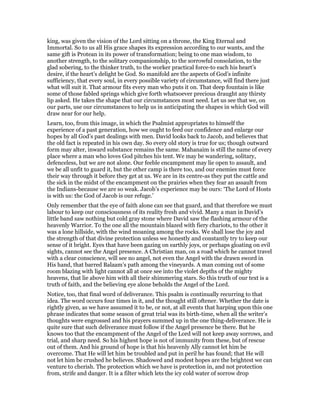 king, was given the vision of the Lord sitting on a throne, the King Eternal and
Immortal. So to us all His grace shapes its expression according to our wants, and the
same gift is Protean in its power of transformation; being to one man wisdom, to
another strength, to the solitary companionship, to the sorrowful consolation, to the
glad sobering, to the thinker truth, to the worker practical force-to each his heart’s
desire, if the heart’s delight be God. So manifold are the aspects of God’s infinite
sufficiency, that every soul, in every possible variety of circumstance, will find there just
what will suit it. That armour fits every man who puts it on. That deep fountain is like
some of those fabled springs which give forth whatsoever precious draught any thirsty
lip asked. He takes the shape that our circumstances most need. Let us see that we, on
our parts, use our circumstances to help us in anticipating the shapes in which God will
draw near for our help.
Learn, too, from this image, in which the Psalmist appropriates to himself the
experience of a past generation, how we ought to feed our confidence and enlarge our
hopes by all God’s past dealings with men. David looks back to Jacob, and believes that
the old fact is repeated in his own day. So every old story is true for us; though outward
form may alter, inward substance remains the same. Mahanaim is still the name of every
place where a man who loves God pitches his tent. We may be wandering, solitary,
defenceless, but we are not alone. Our feeble encampment may lie open to assault, and
we be all unfit to guard it, but the other camp is there too, and our enemies must force
their way through it before they get at us. We are in its centre-as they put the cattle and
the sick in the midst of the encampment on the prairies when they fear an assault from
the Indians-because we are so weak. Jacob’s experience may be ours: ‘The Lord of Hosts
is with us: the God of Jacob is our refuge.’
Only remember that the eye of faith alone can see that guard, and that therefore we must
labour to keep our consciousness of its reality fresh and vivid. Many a man in David’s
little band saw nothing but cold gray stone where David saw the flashing armour of the
heavenly Warrior. To the one all the mountain blazed with fiery chariots, to the other it
was a lone hillside, with the wind moaning among the rocks. We shall lose the joy and
the strength of that divine protection unless we honestly and constantly try to keep our
sense of it bright. Eyes that have been gazing on earthly joys, or perhaps gloating on evil
sights, cannot see the Angel presence. A Christian man, on a road which he cannot travel
with a clear conscience, will see no angel, not even the Angel with the drawn sword in
His hand, that barred Balaam’s path among the vineyards. A man coming out of some
room blazing with light cannot all at once see into the violet depths of the mighty
heavens, that lie above him with all their shimmering stars. So this truth of our text is a
truth of faith, and the believing eye alone beholds the Angel of the Lord.
Notice, too, that final word of deliverance. This psalm is continually recurring to that
idea. The word occurs four times in it, and the thought still oftener. Whether the date is
rightly given, as we have assumed it to be, or not, at all events that harping upon this one
phrase indicates that some season of great trial was its birth-time, when all the writer’s
thoughts were engrossed and his prayers summed up in the one thing-deliverance. He is
quite sure that such deliverance must follow if the Angel presence be there. But he
knows too that the encampment of the Angel of the Lord will not keep away sorrows, and
trial, and sharp need. So his highest hope is not of immunity from these, but of rescue
out of them. And his ground of hope is that his heavenly Ally cannot let him be
overcome. That He will let him be troubled and put in peril he has found; that He will
not let him be crushed he believes. Shadowed and modest hopes are the brightest we can
venture to cherish. The protection which we have is protection in, and not protection
from, strife and danger. It is a filter which lets the icy cold water of sorrow drop
 