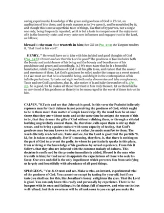 saving experimental knowledge of the grace and goodness of God in Christ, an
application of it to them; and in such manner as to live upon it, and be nourished by it;
and though this is not a superficial taste of things, like that of hypocrites, nor a single
one only, being frequently repeated; yet it is but a taste in comparison of the enjoyment
of it in the heavenly state; and every taste now influences and engages trust in the Lord,
as follows;
blessed is the man that trusteth in him; See Gill on Psa_2:12; the Targum renders
it, "that trust in his word".
HE RY, " He would have us to join with him in kind and good thoughts of God
(Psa_34:8): O taste and see that the Lord is good! The goodness of God includes both
the beauty and amiableness of his being and the bounty and beneficence of his
providence and grace; and accordingly, (1.) We must taste that he is a bountiful
benefactor, relish the goodness of God in all his gifts to us, and reckon that the savour
and sweetness of them. Let God's goodness be rolled under the tongue as a sweet morsel.
(2.) We must see that he is a beautiful being, and delight in the contemplation of his
infinite perfections. By taste and sight we both make discoveries and take complacency.
Taste and see God's goodness, that is, take notice of it and take the comfort of it, 1Pe_
2:3. he is good, for he makes all those that trust in him truly blessed; let us therefore be
so convinced of his goodness as thereby to be encouraged in the worst of times to trust in
him.
CALVI , "8.Taste and see that Jehovah is good. In this verse the Psalmist indirectly
reproves men for their dulness in not perceiving the goodness of God, which ought
to be to them more than matter of simple knowledge. By the word taste he at once
shows that they are without taste; and at the same time he assigns the reason of this
to be, that they devour the gifts of God without relishing them, or through a vitiated
loathing ungratefully conceal them. He, therefore, calls upon them to stir up their
senses, and to bring a palate endued with some capacity of tasting, that God’s
goodness may become known to them, or rather, be made manifest to them. The
words literally rendered are, Taste and see, for the Lord is good; but the particle ‫,כי‬
ki, for, is taken exegetically. David’s meaning, therefore, is, that there is nothing on
the part of God to prevent the godly, to whom he particularly speaks in this place,
from arriving at the knowledge of his goodness by actual experience. From this it
follows, that they also are infected with the common malady of dulness. This
doctrine is confirmed by the promise immediately added, Blessed is the man who
trusteth in him; for God never disappoints the expectations of those who seek his
favor. Our own unbelief is the only impediment which prevents him from satisfying
us largely and bountifully with abundance of all good things.
SPURGEO , "Ver. 8. O taste and see. Make a trial, an inward, experimental trial
of the goodness of God. You cannot see except by tasting for yourself; but if you
taste you shall see, for this, like Jonathan's honey, enlightens the eyes. That the Lord
is good. You can only know this really and personally by experience. There is the
banquet with its oxen and fatlings; its fat things full of marrow, and wine on the lees
well refined; but their sweetness will be all unknown to you except you make the
 