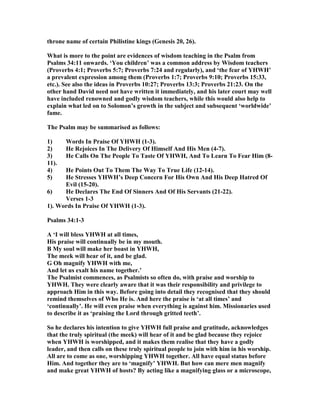 throne name of certain Philistine kings (Genesis 20, 26).
What is more to the point are evidences of wisdom teaching in the Psalm from
Psalms 34:11 onwards. ‘You children’ was a common address by Wisdom teachers
(Proverbs 4:1; Proverbs 5:7; Proverbs 7:24 and regularly), and ‘the fear of YHWH’
a prevalent expression among them (Proverbs 1:7; Proverbs 9:10; Proverbs 15:33,
etc.). See also the ideas in Proverbs 10:27; Proverbs 13:3; Proverbs 21:23. On the
other hand David need not have written it immediately, and his later court may well
have included renowned and godly wisdom teachers, while this would also help to
explain what led on to Solomon’s growth in the subject and subsequent ‘worldwide’
fame.
The Psalm may be summarised as follows:
1) Words In Praise Of YHWH (1-3).
2) He Rejoices In The Delivery Of Himself And His Men (4-7).
3) He Calls On The People To Taste Of YHWH, And To Learn To Fear Him (8-
11).
4) He Points Out To Them The Way To True Life (12-14).
5) He Stresses YHWH’s Deep Concern For His Own And His Deep Hatred Of
Evil (15-20).
6) He Declares The End Of Sinners And Of His Servants (21-22).
Verses 1-3
1). Words In Praise Of YHWH (1-3).
Psalms 34:1-3
A ‘I will bless YHWH at all times,
His praise will continually be in my mouth.
B My soul will make her boast in YHWH,
The meek will hear of it, and be glad.
G Oh magnify YHWH with me,
And let us exalt his name together.’
The Psalmist commences, as Psalmists so often do, with praise and worship to
YHWH. They were clearly aware that it was their responsibility and privilege to
approach Him in this way. Before going into detail they recognised that they should
remind themselves of Who He is. And here the praise is ‘at all times’ and
‘continually’. He will even praise when everything is against him. Missionaries used
to describe it as ‘praising the Lord through gritted teeth’.
So he declares his intention to give YHWH full praise and gratitude, acknowledges
that the truly spiritual (the meek) will hear of it and be glad because they rejoice
when YHWH is worshipped, and it makes them realise that they have a godly
leader, and then calls on these truly spiritual people to join with him in his worship.
All are to come as one, worshipping YHWH together. All have equal status before
Him. And together they are to ‘magnify’ YHWH. But how can mere men magnify
and make great YHWH of hosts? By acting like a magnifying glass or a microscope,
 