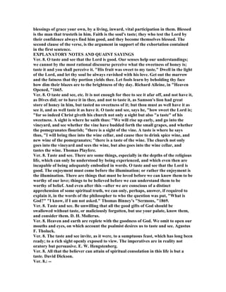 blessings of grace your own, by a living, inward, vital participation in them. Blessed
is the man that trusteth in him. Faith is the soul's taste; they who test the Lord by
their confidence always find him good, and they become themselves blessed. The
second clause of the verse, is the argument in support of the exhortation contained
in the first sentence.
EXPLA ATORY OTES A D QUAI T SAYI GS
Ver. 8. O taste and see that the Lord is good. Our senses help our understandings;
we cannot by the most rational discourse perceive what the sweetness of honey is;
taste it and you shall perceive it. "His fruit was sweet to my taste." Dwell in the light
of the Lord, and let thy soul be always ravished with his love. Get out the marrow
and the fatness that thy portion yields thee. Let fools learn by beholding thy face
how dim their blazes are to the brightness of thy day. Richard Alleine, in "Heaven
Opened, "1665.
Ver. 8. O taste and see, etc. It is not enough for thee to see it afar off, and not have it,
as Dives did; or to have it in thee, and not to taste it, as Samson's lion had great
store of honey in him, but tasted no sweetness of it; but thou must as well have it as
see it, and as well taste it as have it. O taste and see, says he, "how sweet the Lord is;
"for so indeed Christ giveth his church not only a sight but also "a taste" of his
sweetness. A sight is where he saith thus: "We will rise up early, and go into the
vineyard, and see whether the vine have budded forth the small grapes, and whether
the pomegranates flourish; "there is a sight of the vine. A taste is where he says
thus, "I will bring thee into the wine cellar, and cause thee to drink spice wine, and
new wine of the pomegranates; "there is a taste of the wine. The church not only
goes into the vineyard and sees the wine, but also goes into the wine cellar, and
tastes the wine. Thomas Playfere.
Ver. 8. Taste and see. There are some things, especially in the depths of the religious
life, which can only be understood by being experienced, and which even then are
incapable of being adequately embodied in words. O taste and see that the Lord is
good. The enjoyment must come before the illumination; or rather the enjoyment is
the illumination. There are things that must be loved before we can know them to be
worthy of our love; things to be believed before we can understand them to be
worthy of belief. And even after this --after we are conscious of a distinct
apprehension of some spiritual truth, we can only, perhaps, answer, if required to
explain it, in the words of the philosopher to who the question was put, "What is
God?" "I know, if I am not asked." Thomas Binney's "Sermons, "1869.
Ver. 8. Taste and see. Be unwilling that all the good gifts of God should be
swallowed without taste, or maliciously forgotten, but use your palate, know them,
and consider them. D. H. Mollerus.
Ver. 8. Heaven and earth are replete with the goodness of God. We omit to open our
mouths and eyes, on which account the psalmist desires us to taste and see. Agustus
F. Tholuck.
Ver. 8. The taste and see invite, as it were, to a sumptuous feast, which has long been
ready; to a rich sight openly exposed to view. The imperatives are in reality not
oratory but persuasive. E. W. Hengstenberg.
Ver. 8. All that the believer can attain of spiritual consolation in this life is but a
taste. David Dickson.
Ver. 8.: --
 