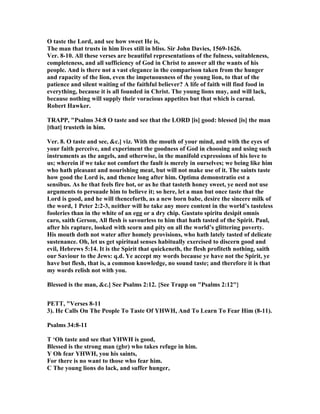 O taste the Lord, and see how sweet He is,
The man that trusts in him lives still in bliss. Sir John Davies, 1569-1626.
Ver. 8-10. All these verses are beautiful representations of the fulness, suitableness,
completeness, and all sufficiency of God in Christ to answer all the wants of his
people. And is there not a vast elegance in the comparison taken from the hunger
and rapacity of the lion, even the impetuousness of the young lion, to that of the
patience and silent waiting of the faithful believer? A life of faith will find food in
everything, because it is all founded in Christ. The young lions may, and will lack,
because nothing will supply their voracious appetites but that which is carnal.
Robert Hawker.
TRAPP, "Psalms 34:8 O taste and see that the LORD [is] good: blessed [is] the man
[that] trusteth in him.
Ver. 8. O taste and see, &c.] viz. With the mouth of your mind, and with the eyes of
your faith perceive, and experiment the goodness of God in choosing and using such
instruments as the angels, and otherwise, in the manifold expressions of his love to
us; wherein if we take not comfort the fault is merely in ourselves; we being like him
who hath pleasant and nourishing meat, but will not make use of it. The saints taste
how good the Lord is, and thence long after him. Optima demonstratio est a
sensibus. As he that feels fire hot, or as he that tasteth honey sweet, ye need not use
arguments to persuade him to believe it; so here, let a man but once taste that the
Lord is good, and he will thenceforth, as a new born babe, desire the sincere milk of
the word, 1 Peter 2:2-3, neither will he take any more content in the world’s tasteless
fooleries than in the white of an egg or a dry chip. Gustato spiritu desipit omnis
caro, saith Gerson, All flesh is savourless to him that hath tasted of the Spirit. Paul,
after his rapture, looked with scorn and pity on all the world’s glittering poverty.
His mouth doth not water after homely provisions, who hath lately tasted of delicate
sustenance. Oh, let us get spiritual senses habitually exercised to discern good and
evil, Hebrews 5:14. It is the Spirit that quickeneth, the flesh profiteth nothing, saith
our Saviour to the Jews: q.d. Ye accept my words because ye have not the Spirit, ye
have but flesh, that is, a common knowledge, no sound taste; and therefore it is that
my words relish not with you.
Blessed is the man, &c.] See Psalms 2:12. {See Trapp on "Psalms 2:12"}
PETT, "Verses 8-11
3). He Calls On The People To Taste Of YHWH, And To Learn To Fear Him (8-11).
Psalms 34:8-11
T ‘Oh taste and see that YHWH is good,
Blessed is the strong man (gbr) who takes refuge in him.
Y Oh fear YHWH, you his saints,
For there is no want to those who fear him.
C The young lions do lack, and suffer hunger,
 