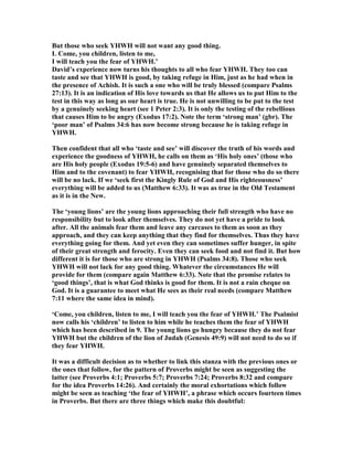 But those who seek YHWH will not want any good thing.
L Come, you children, listen to me,
I will teach you the fear of YHWH.’
David’s experience now turns his thoughts to all who fear YHWH. They too can
taste and see that YHWH is good, by taking refuge in Him, just as he had when in
the presence of Achish. It is such a one who will be truly blessed (compare Psalms
27:13). It is an indication of His love towards us that He allows us to put Him to the
test in this way as long as our heart is true. He is not unwilling to be put to the test
by a genuinely seeking heart (see 1 Peter 2:3). It is only the testing of the rebellious
that causes Him to be angry (Exodus 17:2). ote the term ‘strong man’ (gbr). The
‘poor man’ of Psalms 34:6 has now become strong because he is taking refuge in
YHWH.
Then confident that all who ‘taste and see’ will discover the truth of his words and
experience the goodness of YHWH, he calls on them as ‘His holy ones’ (those who
are His holy people (Exodus 19:5-6) and have genuinely separated themselves to
Him and to the covenant) to fear YHWH, recognising that for those who do so there
will be no lack. If we ‘seek first the Kingly Rule of God and His righteousness’
everything will be added to us (Matthew 6:33). It was as true in the Old Testament
as it is in the ew.
The ‘young lions’ are the young lions approaching their full strength who have no
responsibility but to look after themselves. They do not yet have a pride to look
after. All the animals fear them and leave any carcases to them as soon as they
approach, and they can keep anything that they find for themselves. Thus they have
everything going for them. And yet even they can sometimes suffer hunger, in spite
of their great strength and ferocity. Even they can seek food and not find it. But how
different it is for those who are strong in YHWH (Psalms 34:8). Those who seek
YHWH will not lack for any good thing. Whatever the circumstances He will
provide for them (compare again Matthew 6:33). ote that the promise relates to
‘good things’, that is what God thinks is good for them. It is not a rain cheque on
God. It is a guarantee to meet what He sees as their real needs (compare Matthew
7:11 where the same idea in mind).
‘Come, you children, listen to me, I will teach you the fear of YHWH.’ The Psalmist
now calls his ‘children’ to listen to him while he teaches them the fear of YHWH
which has been described in 9. The young lions go hungry because they do not fear
YHWH but the children of the lion of Judah (Genesis 49:9) will not need to do so if
they fear YHWH.
It was a difficult decision as to whether to link this stanza with the previous ones or
the ones that follow, for the pattern of Proverbs might be seen as suggesting the
latter (see Proverbs 4:1; Proverbs 5:7; Proverbs 7:24; Proverbs 8:32 and compare
for the idea Proverbs 14:26). And certainly the moral exhortations which follow
might be seen as teaching ‘the fear of YHWH’, a phrase which occurs fourteen times
in Proverbs. But there are three things which make this doubtful:
 