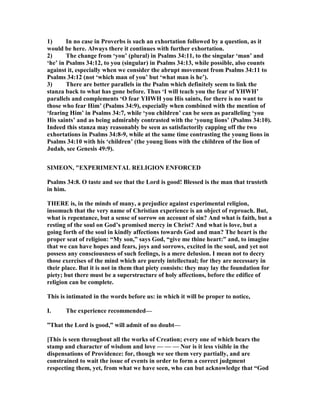 1) In no case in Proverbs is such an exhortation followed by a question, as it
would be here. Always there it continues with further exhortation.
2) The change from ‘you’ (plural) in Psalms 34:11, to the singular ‘man’ and
‘he’ in Psalms 34:12, to you (singular) in Psalms 34:13, while possible, also counts
against it, especially when we consider the abrupt movement from Psalms 34:11 to
Psalms 34:12 (not ‘which man of you’ but ‘what man is he’).
3) There are better parallels in the Psalm which definitely seem to link the
stanza back to what has gone before. Thus ‘I will teach you the fear of YHWH’
parallels and complements ‘O fear YHWH you His saints, for there is no want to
those who fear Him’ (Psalms 34:9), especially when combined with the mention of
‘fearing Him’ in Psalms 34:7, while ‘you children’ can be seen as paralleling ‘you
His saints’ and as being admirably contrasted with the ‘young lions’ (Psalms 34:10).
Indeed this stanza may reasonably be seen as satisfactorily capping off the two
exhortations in Psalms 34:8-9, while at the same time contrasting the young lions in
Psalms 34:10 with his ‘children’ (the young lions with the children of the lion of
Judah, see Genesis 49:9).
SIMEO , "EXPERIME TAL RELIGIO E FORCED
Psalms 34:8. O taste and see that the Lord is good! Blessed is the man that trusteth
in him.
THERE is, in the minds of many, a prejudice against experimental religion,
insomuch that the very name of Christian experience is an object of reproach. But,
what is repentance, but a sense of sorrow on account of sin? And what is faith, but a
resting of the soul on God’s promised mercy in Christ? And what is love, but a
going forth of the soul in kindly affections towards God and man? The heart is the
proper seat of religion: “My son,” says God, “give me thine heart:” and, to imagine
that we can have hopes and fears, joys and sorrows, excited in the soul, and yet not
possess any consciousness of such feelings, is a mere delusion. I mean not to decry
those exercises of the mind which are purely intellectual; for they are necessary in
their place. But it is not in them that piety consists: they may lay the foundation for
piety; but there must be a superstructure of holy affections, before the edifice of
religion can be complete.
This is intimated in the words before us: in which it will be proper to notice,
I. The experience recommended—
”That the Lord is good,” will admit of no doubt—
[This is seen throughout all the works of Creation; every one of which bears the
stamp and character of wisdom and love — — — or is it less visible in the
dispensations of Providence: for, though we see them very partially, and are
constrained to wait the issue of events in order to form a correct judgment
respecting them, yet, from what we have seen, who can but acknowledge that “God
 