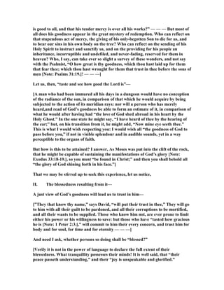 is good to all, and that his tender mercy is over all his works?” — — — But most of
all does his goodness appear in the great mystery of redemption. Who can reflect on
that stupendous act of mercy, the giving of his only-begotten Son to die for us, and
to bear our sins in his own body on the tree? Who can reflect on the sending of his
Holy Spirit to instruct and sanctify us, and on the providing for his people an
inheritance, incorruptible and undefiled, and never-fading, reserved for them in
heaven? Who, I say, can take ever so slight a survey of these wonders, and not say
with the Psalmist, “O how great is thy goodness, which thou hast laid up for them
that fear thee; which thou hast wrought for them that trust in thee before the sons of
men [ ote: Psalms 31:19.]! — — —]
Let us, then, “taste and see how good the Lord is”—
[A man who had been immured all his days in a dungeon would have no conception
of the radiance of the sun, in comparison of that which he would acquire by being
subjected to the action of its meridian rays: nor will a person who has merely
heard,and read of God’s goodness be able to form an estimate of it, in comparison of
what he would after having had “the love of God shed abroad in his heart by the
Holy Ghost.” In the one state he might say, “I have heard of thee by the hearing of
the ear;” but, on his transition from it, he might add, “ ow mine eye seeth thee.”
This is what I would wish respecting you: I would wish all “the goodness of God to
pass before you,” if not in visible splendour and in audible sounds, yet in a way
perceptible to the organs of faith.
But how is this to be attained? I answer, As Moses was put into the clift of the rock,
that he might be capable of sustaining the manifestations of God’s glory [ ote:
Exodus 33:18-19.], so you must “be found in Christ;” and then you shall behold all
“the glory of God shining forth in his face.”]
That we may be stirred up to seek this experience, let us notice,
II. The blessedness resulting from it—
A just view of God’s goodness will lead us to trust in him—
[”They that know thy name,” says David, “will put their trust in thee,” They will go
to him with all their guilt to be pardoned, and all their corruptions to be mortified,
and all their wants to be supplied. Those who know him not, are ever prone to limit
either his power or his willingness to save: but those who have “tasted how gracious
he is [ ote: 1 Peter 2:3.],” will commit to him their every concern, and trust him for
body and for soul, for time and for eternity — — —]
And need I ask, whether persons so doing shall be “blessed?”
[Verily it is not in the power of language to declare the full extent of their
blessedness. What tranquillity possesses their minds! It is well said, that “their
peace passeth understanding,” and their “joy is unspeakable and glorified.”
 