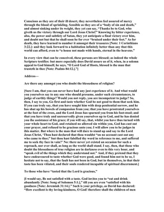 Conscious as they are of their ill desert, they nevertheless feel assured of mercy
through the blood of sprinkling. Sensible as they are of a “body of sin and death,”
and almost sinking under its weight, they yet can say, “Thanks be to God, who
giveth us the victory through our Lord Jesus Christ!” Knowing by bitter experience,
also, the power and subtlety of Satan, they yet anticipate a final victory over him,
and doubt not but that he shall soon be for ever “bruised under their feet.” As for
death, they have learned to number it amongst their treasures [ ote: 1 Corinthians
3:22.]: and they look forward to a habitation infinitely better than any that this
world can afford, even to “a house not made with hands, eternal in the heavens.”
In every view that can be conceived, these persons are blessed; as indeed the whole
Scripture testifies: but more especially does David assure us of it, when, in a solemn
appeal to God himself, he says, “O Lord God of Hosts, blessed is the man that
trusteth in thee [ ote: Psalms 84:12.].”]
Address—
Are there any amongst you who doubt the blessedness of religion?
[Sure I am, that you can never have had any just experience of it. And what would
you yourselves say to any one who should presume, under such circumstances, to
judge of earthly things? Would you not reply, you are incompetent to judge? So,
then, I say to you, Go first and taste whether God be not good to them that seek him.
If you can truly say, that you have sought him with deep penitential sorrow, and he
has shut up his bowels of compassion from you; that you have prostrated yourselves
at the foot of the cross, and the Lord Jesus has spurned you from his foot-stool; and
that you have truly and unreservedly given yourselves up to God, and he has denied
you the assistance of his grace; if you will say, that, whilst you have thus turned with
your whole heart to God, and retained no allowed sin within you, God has cast out
your prayer, and refused to be gracious unto you; I will allow you to be judges in
this matter. But where is the man that will dare to stand up and say to the Lord
Jesus Christ, ‘Thou hast declared that thou wouldst “on no account cast out any
who came to thee;” but thou hast falsified thy word in reference to me, and suffered
me to seek thy face in vain?’ o: there never yet existed an occasion for such a
reproach, nor ever shall, as long as the world shall stand. I say, then, that those who
doubt the blessedness of true religion are in darkness even to this very hour, and
“speak evil of the things which they understand not.” And, if they pretend that they
have endeuvoured to taste whether God were good, and found him not to be so, I
hesitate not to say, that the fault has not been in God, but in themselves, in that their
taste has been vitiated, and their souls rendered incapable of spiritual discernment.]
To those who have “tasted that the Lord is gracious,”
[I would say, Be not satisfied with a taste. God invites you to “eat and drink
abundantly [ ote: Song of Solomon 5:1.],” till you are even “satisfied with his
goodness [ ote: Jeremiah 31:14.].” Such is your privilege, as David has declared:
“How excellent is thy loving-kindness, O God! therefore shall the children of men
 