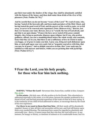 put their trust under the shadow of thy wings: they shall be abundantly satisfied
with the fatness of thy house; and thou shalt make them drink of the river of thy
pleasures [ ote: Psalms 36:7-8.].”
And be careful that you do not become “weary of the Lord.” We read of some, who,
having “tasted of the heavenly gift, and been made partakers of the Holy Ghost, and
having tasted the good word of God, and the powers of the world to come, yet so fell
away, as never to be renewed unto repentance [ ote: Hebrews 6:6.].” Beware, lest
that ever become your state. Beware, lest ye so “crucify the Son of God afresh, and
put him to an open shame.” If men who have never tasted of his grace commit
iniquity, they bring no particular disgrace upon religion: but if you, who profess
godliness, offend, you cast a stumbling-block before the whole world; who conclude,
from what they see in you, that there is not a sufficiency of love in Christ to make
you happy, or of grace to make you holy. I pray you, bring not such dishonour upon
him, or such guilt upon your own souls: but so “acquaint yourselves with him, that
you may be at peace;” and so delight yourselves in him, that “your souls may be
satisfied as with marrow and fatness, whilst you are praising him with joyful lips
[ ote: Psalms 63:5.].”]
9 Fear the Lord, you his holy people,
for those who fear him lack nothing.
BAR ES, "O fear the Lord - Reverence him; honor him; confide in him. Compare
Psa_31:23.
Ye his saints - His holy ones. All who profess to be his friends. This exhortation is
addressed especially to the saints, or to the pious, because the speaker professed to be a
friend of God, and had had personal experience of the truth of what he is here saying. It
is the testimony of one child of God addressed to others, to encourage them by the result
of his own experience.
For there is no want to them that fear him - All their needs will be abundantly
supplied. Sooner or later all their real necessities will be met, and God will bestow upon
them every needed blessing. The statement here cannot be regarded as absolutely and
universally true - that is, it cannot mean that they who fear the Lord will never, in any
instance, be hungry or thirsty, or destitute of raiment or of a comfortable home; but it is
 