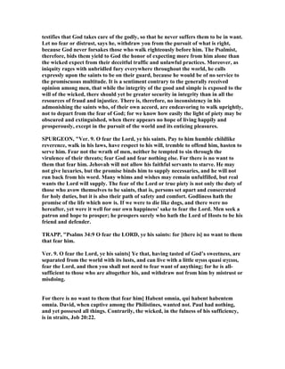 testifies that God takes care of the godly, so that he never suffers them to be in want.
Let no fear or distrust, says he, withdraw you from the pursuit of what is right,
because God never forsakes those who walk righteously before him. The Psalmist,
therefore, bids them yield to God the honor of expecting more from him alone than
the wicked expect from their deceitful traffic and unlawful practices. Moreover, as
iniquity rages with unbridled fury everywhere throughout the world, he calls
expressly upon the saints to be on their guard, because he would be of no service to
the promiscuous multitude. It is a sentiment contrary to the generally received
opinion among men, that while the integrity of the good and simple is exposed to the
will of the wicked, there should yet be greater security in integrity than in all the
resources of fraud and injustice. There is, therefore, no inconsistency in his
admonishing the saints who, of their own accord, are endeavoring to walk uprightly,
not to depart from the fear of God; for we know how easily the light of piety may be
obscured and extinguished, when there appears no hope of living happily and
prosperously, except in the pursuit of the world and its enticing pleasures.
SPURGEO , "Ver. 9. O fear the Lord, ye his saints. Pay to him humble childlike
reverence, walk in his laws, have respect to his will, tremble to offend him, hasten to
serve him. Fear not the wrath of men, neither be tempted to sin through the
virulence of their threats; fear God and fear nothing else. For there is no want to
them that fear him. Jehovah will not allow his faithful servants to starve. He may
not give luxuries, but the promise binds him to supply necessaries, and he will not
run back from his word. Many whims and wishes may remain unfulfilled, but real
wants the Lord will supply. The fear of the Lord or true piety is not only the duty of
those who avow themselves to be saints, that is, persons set apart and consecrated
for holy duties, but it is also their path of safety and comfort. Godliness hath the
promise of the life which now is. If we were to die like dogs, and there were no
hereafter, yet were it well for our own happiness' sake to fear the Lord. Men seek a
patron and hope to prosper; he prospers surely who hath the Lord of Hosts to be his
friend and defender.
TRAPP, "Psalms 34:9 O fear the LORD, ye his saints: for [there is] no want to them
that fear him.
Ver. 9. O fear the Lord, ye his saints] Ye that, having tasted of God’s sweetness, are
separated from the world with its lusts, and can live with a little αγιοι quasi αγειοι,
fear the Lord, and then you shall not need to fear want of anything; for he is all-
sufficient to those who are altogether his, and withdraw not from him by mistrust or
misdoing.
For there is no want to them that fear him] Habent omnia, qui habent habentem
omnia. David, when captive among the Philistines, wanted not. Paul had nothing,
and yet possesed all things. Contrarily, the wicked, in the fulness of his sufficiency,
is in straits, Job 20:22.
 