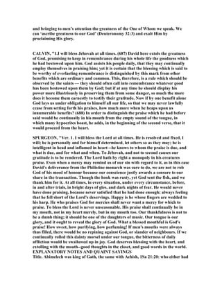 and bringing to men’s attention the greatness of the One of Whom we speak. We
can ‘ascribe greatness to our God’ (Deuteronomy 32:3) and exalt Him by
proclaiming His glory.
CALVI , "1.I will bless Jehovah at all times. (687) David here extols the greatness
of God, promising to keep in remembrance during his whole life the goodness which
he had bestowed upon him. God assists his people daily, that they may continually
employ themselves in praising him; yet it is certain that the blessing which is said to
be worthy of everlasting remembrance is distinguished by this mark from other
benefits which are ordinary and common. This, therefore, is a rule which should be
observed by the saints — they should often call into remembrance whatever good
has been bestowed upon them by God; but if at any time he should display his
power more illustriously in preserving them from some danger, so much the more
does it become them earnestly to testify their gratitude. ow if by one benefit alone
God lays us under obligation to himself all our life, so that we may never lawfully
cease from setting forth his praises, how much more when he heaps upon us
innumerable benefits? (688) In order to distinguish the praise which he had before
said would be continually in his mouth from the empty sound of the tongue, in
which many hypocrites boast, he adds, in the beginning of the second verse, that it
would proceed from the heart.
SPURGEO , "Ver. 1. I will bless the Lord at all times. He is resolved and fixed, I
will; he is personally and for himself determined, let others so as they may; he is
intelligent in head and inflamed in heart --he knows to whom the praise is due, and
what is due, and for what and when. To Jehovah, and not to second causes our
gratitude is to be rendered. The Lord hath by right a monopoly in his creatures
praise. Even when a mercy may remind us of our sin with regard to it, as in this case
David's deliverance from the Philistine monarch was sure to do, we are not to rob
God of his meed of honour because our conscience justly awards a censure to our
share in the transaction. Though the hook was rusty, yet God sent the fish, and we
thank him for it. At all times, in every situation, under every circumstance, before,
in and after trials, in bright days of glee, and dark nights of fear. He would never
have done praising, because never satisfied that he had done enough; always feeling
that he fell short of the Lord's deservings. Happy is he whose fingers are wedded to
his harp. He who praises God for mercies shall never want a mercy for which to
praise. To bless the Lord is never unseasonable. His praise shall continually be in
my mouth, not in my heart merely, but in my mouth too. Our thankfulness is not to
be a dumb thing; it should be one of the daughters of music. Our tongue is our
glory, and it ought to reveal the glory of God. What a blessed mouthful is God's
praise! How sweet, how purifying, how perfuming! If men's mouths were always
thus filled, there would be no repining against God, or slander of neighbours. If we
continually rolled this dainty morsel under our tongue, the bitterness of daily
affliction would be swallowed up in joy. God deserves blessing with the heart, and
extolling with the mouth--good thoughts in the closet, and good words in the world.
EXPLA ATORY OTES A D QUAI T SAYI GS
Title. Abimelech was king of Gath, the same with Achish, 1Sa 21:20: who either had
 