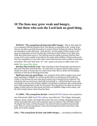 10 The lions may grow weak and hungry,
but those who seek the Lord lack no good thing.
BAR ES, "The young lions do lack and suffer hunger - That is, they often do
it, as compared with the friends of God. The allusion is especially to the “young” lions
who are not able to go forth themselves in search of food. Perhaps the idea is, that they
are dependent on the older lions - their parents - for the supply of their needs, as the
pious are dependent on God; but that the result shows their reliance to be often vain,
while that of the pious never is. The old lions may be unable to procure food for their
young; God is never unable to provide for the wants of his children. If their needs are in
any case unsupplied, it is for some other reason than because God is unable to meet their
necessities. The word “lack” here - ‫רושׁ‬ rûsh - means to be poor; to suffer want; to be
needy: Pro_14:20; Pro_18:23.
But they that seek the Lord - That seek Him as their Friend; that seek His favor;
that seek what they need from Him. “To seek God” is a phrase which is often used to
denote true piety. It means that we wish to know Him; that we desire His friendship;
and that we seek all our blessings from Him.
Shall not want any good thing - Any real good. God is able to supply every need;
and if anything is withheld, it is always certain that it is not because God could not
confer it, but because He sees some good reasons why it should not be conferred. The
real good; what we need most; what will most benefit us - will be bestowed on us; and
universally it may be said of all the children of God that everything in this world and the
next will be granted that is really for their good. They themselves are often not the best
judges of what will be for their good; but God is an infallible Judge in this matter, and
He will certainly bestow what is best for them.
CLARKE, "The young lions do lack - Instead of ‫כפירים‬ kephirim, the young lions,
one of Kennicott’s MSS. has ‫כבירים‬ cabbirim, “powerful men.” The Vulgate, Septuagint,
Ethiopic, Syriac, Arabic, and Anglo-Saxon have the same reading. Houbigant approves
of this; and indeed the sense and connection seem to require it. My old Psalter reads: -
The Ryche had nede; and thai hungerd: but sekand Lard sal noght be lessed of alle
gode. That es, says the paraphrase, with outen lessyng thai sal have God; that es alle
gode; for in God is al gode.
GILL, "The young lions do lack, and suffer hunger,.... According to Apollinarius,
 