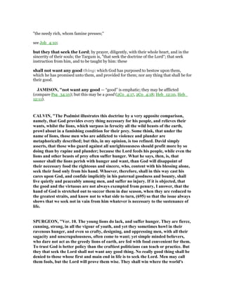 "the needy rich, whom famine presses;''
see Job_4:10;
but they that seek the Lord; by prayer, diligently, with their whole heart, and in the
sincerity of their souls; the Targum is, "that seek the doctrine of the Lord"; that seek
instruction from him, and to be taught by him: these
shall not want any good thing: which God has purposed to bestow upon them,
which he has promised unto them, and provided for them; nor any thing that shall be for
their good.
JAMISO , "not want any good — “good” is emphatic; they may be afflicted
(compare Psa_34:10); but this may be a good (2Co_4:17, 2Co_4:18; Heb_12:10, Heb_
12:11).
CALVI , "The Psalmist illustrates this doctrine by a very apposite comparison,
namely, that God provides every thing necessary for his people, and relieves their
wants, whilst the lions, which surpass in ferocity all the wild beasts of the earth,
prowl about in a famishing condition for their prey. Some think, that under the
name of lions, those men who are addicted to violence and plunder are
metaphorically described; but this, in my opinion, is too refined. David simply
asserts, that those who guard against all unrighteousness should profit more by so
doing than by rapine and plunder; because the Lord feeds his people, while even the
lions and other beasts of prey often suffer hunger. What he says, then, is, that
sooner shall the lions perish with hunger and want, than God will disappoint of
their necessary food the righteous and sincere, who, content with his blessing alone,
seek their food only from his hand. Whoever, therefore, shall in this way cast his
cares upon God, and confide implicitly in his paternal goodness and bounty, shall
live quietly and peaceably among men, and suffer no injury. If it is objected, that
the good and the virtuous are not always exempted from penury, I answer, that the
hand of God is stretched out to succor them in due season, when they are reduced to
the greatest straits, and know not to what side to turn, (695) so that the issue always
shows that we seek not in vain from him whatever is necessary to the sustenance of
life.
SPURGEO , "Ver. 10. The young lions do lack, and suffer hunger. They are fierce,
cunning, strong, in all the vigour of youth, and yet they sometimes howl in their
ravenous hunger, and even so crafty, designing, and oppressing men, with all their
sagacity and unscrupulousness, often come to want; yet simple minded believers,
who dare not act as the greedy lions of earth, are fed with food convenient for them.
To trust God is better policy than the craftiest politicians can teach or practice. But
they that seek the Lord shall not want any good thing. o really good thing shall be
denied to those whose first and main end in life is to seek the Lord. Men may call
them fools, but the Lord will prove them wise. They shall win where the world's
 