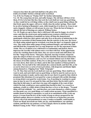 wiseacres lose their all, and God shall have the glory of it.
EXPLA ATORY OTES A D QUAI T SAYI GS
Ver. 8-10. See Psalms on "Psalms 34:8" for further information.
Ver. 10. The young lions do lack, and suffer hunger, The old lions will have it for
them, if it be to be had. But they that seek the Lord shall not want any good thing.
As they would feel no evil thing within, so they shall want no good thing without. He
that freely opens the upper, will never wholly close the nether springs. There shall
be no silver lacking in Benjamin's sack, while Joseph has it to throw in. Grace is not
such a beggarly visitant, as will not pay its own way. When the best of beings is
adored, the best of blessings are enjoyed. William Secker.
Ver. 10. People are apt to fancy that a wild beast's life must be happy--in a brute's
sense--and that the carnivorous and graminivorous creatures which have never
come under the dominion of mankind are better off than the domesticated
quadrupeds which buy their quieter and safer lives at the price of ministering to the
luxuries or necessities of their human lords. But the contrary is the case: the career
of a flesh eating animal must be wretched, even from the tiger's or leopard's point of
view. They must often suffer pangs of long continued hunger, and when they find
and kill food they frequently have to wage desperate war for the enjoyment of their
victim. The cry of almost every wild beast is so melancholy and forlorn, that it
impresses the traveller with sadness more even than with fear. If the opportunity
occurs for watching them in the chase, they are seen to sneak and sniff about, far
less like "kings of the forest, "than poor, dejected, starving wretches, desperate
upon the subject of their next meal. They suffer horribly from diseases induced by
foul diet and long abstinence; and very few are found without scars in their hide--
the tokens of terrible combats. If they live to old age their lot is piteous: their teeth
are worn down, their claws are blunt, and in this state numbers of them perish by
starvation. ot one half of the wild animals die a natural death; and their life, so far
as can be observed, is a series of stern privations, with desperate and bloody fights
among themselves. Clipping from "Daily Telegraph."
Ver. 10. They that seek the Lord shall not want any good thing. There shall be no
want to such, and such shall want no good thing: so that he must be such an one to
whom the promise is made; and he must also be sure that it is good for him which is
promised. But oftentimes it is not good for a man to abound with earthly blessings;
as strong drink is not good for weak brains. Yea, if anything be wanting to a good
man, he may be sure it is not good for him; and then better that he doth want it,
than that he did enjoy it; and what wise man will complain of the want of that,
which if he had, would prove more gainful than hurtful to him? As a sword to a
madman, a knife to a child, drink to them that have a fever or the dropsy. " o good
thing will God withhold, "etc., and therefore, not wants themselves, which to many
are also good, yea, very good things, as I could reckon up many. Want sanctified is a
notable means to bring to repentance, to work in us amendment of life, it stirs up
prayer, it weans from the love of the world, it keeps us always prepared for the
spiritual combat, discovers whether we be true believers or hypocrites, prevents
greater evils of sin and punishment to come; it makes us humble, conformable to
Christ our Head, increaseth our faith, our joy, and thankfulness, our spiritual
wisdom, and likewise our patience, as I have largely shown in another treatise.
Richard Young, in the "Poor's Advocate, "1653.
 