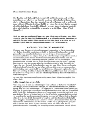 Donec misere tabescant (Beza.)
But they that seek the Lord] That, content with his blessing alone, seek not their
nourishment any other way but from his hand, and will rather lie in the dust than
rise by evil principles; these have an autarky, a self-sufficiency, such as godliness is
never without, 1 Timothy 6:6. Some Rabbis say (Aben Ezra in loc.) that the servants
of Achish had almost famished David (under pretence haply of reducing him to his
right mind), but God sustained him by miracle, as he did Elias, 1 Kings 17:6; 1
Kings 17:14
Shall not want any good thing] Want they may, this or that, which they may think
would be good for them; but God knoweth it to be otherwise; or else they should be
sure of it. Of good nothing followeth of itself but good, but if by accident any evil
followeth, yet it is turned into good to such as seek the Lord in sincerity.
MACLARE , "STRUGGLING AND SEEKING
If we may trust the superscription of this psalm, it was written by David at one of the
very darkest days of his wanderings, probably in the Cave of Adullam, where he had
gathered around him a band of outlaws, and was living, to all appearance, a life
uncommonly like that of a brigand chief, in the hills. One might have pardoned him if, at
such a moment, some cloud of doubt or despondency had crept over his soul. But
instead of that his words are running over with gladness, and the psalm begins ‘I will
bless the Lord at all times, and His praise shall continually be in my mouth.’ Similarly
here he avers, even at a moment when he wanted a great deal of what the world calls
‘good,’ that ‘they that seek the Lord shall not want any good thing.’ There were lions in
Palestine in David’s time. He had had a fight with one of them, as you may remember,
and his lurking place was probably not far off the scene of Samson’s exploits. Very likely
they were prowling about the rocky mouth of the cave, and he weaves their howls into
his psalm: ‘The young lions do lack, and suffer hunger: but they that seek the Lord shall
not want any good.’
So, then, here are the two thoughts-the struggle that always fails and the seeking that
always finds.
I. The struggle that always fails.
‘The young lions do lack, and suffer hunger.’ They are taken as the type of violent effort
and struggle, as well as of supreme strength, but for all their teeth and claws, and lithe
spring, ‘they lack, and suffer hunger.’ The suggestion is, that the men whose lives are one
long fight to appropriate to themselves more and more of outward good, are living a kind
of life that is fitter for beasts than for men. A fierce struggle for material good is the true
description of the sort of life that hosts of us live. What is the meaning of all this cry that
we hear about the murderous competition going on round us? What is the true character
of the lives of, I am afraid, the majority of people in a city like Manchester, but a fight
and a struggle, a desire to have, and a failure to obtain? Let us remember that that sort
of existence is for the brutes, and that there is a better way of getting what is good; the
only fit way for man. Beasts of prey, naturalists tell us, are always lean. It is the
graminivorous order that meekly and peacefully crop the pastures that are well fed and
 