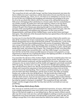 in good condition-’which things are an allegory.’
‘The young lions do lack, and suffer hunger’-and that, being interpreted, just states the
fact to which every man’s experience, and the observation of every man that has an eye
in his head, distinctly say, ‘Amen, it is so.’ For there is no satisfaction or success ever to
be won by this way of fighting and struggling and scheming and springing at the prey.
For if we do not utterly fail, which is the lot of so many of us, still partial success has
little power of bringing perfect satisfaction to a human spirit. One loss counterbalances
any number of gains. No matter how soft is the mattress, if there is one tiny thorn
sticking up through it all the softness goes for nothing. There is always a Mordecai
sitting at the gate when Haman goes prancing through it on his white horse; and the
presence of the unsympathetic and stiff-backed Jew, sitting stolid at the gate, takes the
gilt off the gingerbread, and embitters the enjoyment. So men count up their
disappointments, and forget all their fulfilled hopes, count up their losses and forget
their gains. They think less of the thousands that they have gained than of the half-crown
that they were cheated of.
In every way it is true that the little annoyances, like a grain of dust in the sensitive eye,
take all the sweetness out of mere material good, and I suppose that there are no more
bitterly disappointed men in this world than the perfectly ‘successful men,’ as the world
counts them. They have been disillusionised in the process of acquisition. When they
were young and lusted after earthly good things, these seemed to be all that they needed.
When they are old, and have them, they find that they are feeding on ashes, and the grit
breaks their teeth, and irritates their tongues. The ‘young lions do lack’ even when their
roar and their spring ‘have secured the prey,’ and ‘they suffer hunger’ even when they
have fed full. Ay! for if the utmost possible measure of success were granted us, in any
department in which the way of getting the thing is this fighting and effort, we should be
as far away from being at rest as ever we were.
You remember the old story of the Arabian Nights, about the wonderful palace that was
built by magic, and all whose windows were set in precious stones, but there was one
window that remained unadorned, and that spoiled all for the owner. His palace was full
of treasures, but an enemy looked on all the wealth and suggested a previously unnoticed
defect by saying, ‘You have not a roc’s egg.’ He had never thought about getting a roc’s
egg, and did not know what it was. But the consciousness of something lacking had been
roused, and it marred his enjoyment of what he had and drove him to set out on his
travels to secure the missing thing. There is always something lacking, for our desires
grow far faster than their satisfactions, and the more we have, the wider our longing
reaches out, so that as the wise old Book has it, ‘He that loveth silver shall not be
satisfied with silver, nor he that loveth abundance with increase.’ You cannot fill a soul
with the whole universe, if you do not put God in it. One of the greatest works of fiction
of modern times ends, or all but ends, with a sentence something like this, ‘Ah! who of us
has what he wanted, or having it, is satisfied?’ ‘The young lions do lack, and suffer
hunger’-and the struggle always fails-’but they that seek the Lord shall not want any
good thing.’
II. The seeking which always finds.
Now, how do we ‘seek the Lord’? It is a metaphorical expression, of course, which needs
to be carefully interpreted in order not to lead us into a great mistake. We do not seek
Him as if He had not sought us, or was hiding from us. But our search of Him is search
after one who is near every one of us, and who delights in nothing so much as in pouring
Himself into every heart and mind, and will and life, if only heart, mind, will, life, are
willing to accept Him. It is a short search that the child by her mother’s skirts, or her
 