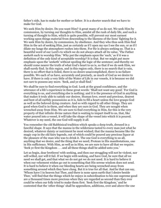 father’s side, has to make for mother or father. It is a shorter search that we have to
make for God.
We seek Him by desire. Do you want Him? A great many of us do not. We seek Him by
communion, by turning our thoughts to Him, amidst all the rush of daily life, and such a
turning of thought to Him, which is quite possible, will prevent our most earnest
working upon things material from descending to the likeness of the lions’ fighting for it.
We seek Him by desire, by communion, by obedience. And they who thus seek Him find
Him in the act of seeking Him, just as certainly as if I open my eye I see the sun, or as if I
dilate my lungs the atmosphere rushes into them. For He is always seeking us. That is a
beautiful word of our Lord’s to which we do not always attach all its value, ‘The Father
seeketh such to worship Him.’ Why put the emphasis upon the ‘such,’ as if it was a
definition of the only kind of acceptable worship? It is that. But we might put more
emphasis upon the ‘seeketh’ without spoiling the logic of the sentence; and thereby we
should come nearer the truth of what God’s heart to us is, so that if we do seek Him, we
shall surely find. In this region, and in this region only, there is no search that is vain,
there is no effort that is foiled, there is no desire unaccomplished, there is no failure
possible. We each of us have, accurately and precisely, as much of God as we desire to
have. If there is only a very little of the Water of Life in our vessels, it is because we did
not care to possess any more. ‘Seek, and ye shall find.’
We shall be sure to find everything in God. Look at the grand confidence, and the
utterance of a life’s experience in these great words: ‘Shall not want any good.’ For God is
everything to us, and everything else is nothing; and it is the presence of God in anything
that makes it truly able to satisfy our desires. Human love, sweet and precious, dearest
and best of all earthly possessions as it is, fails to fill a heart unless the love grasps God
as well as the beloved dying creature. And so with regard to all other things. They are
good when God is in them, and when they are ours in God. They are nought when
wrenched away from Him. We are sure to find everything in Him, for this is the very
property of that infinite divine nature that is waiting to impart itself to us, that, like
water poured into a vessel, it will take the shape of the vessel into which it is poured.
Whatever is my need, the one God will supply it all.
You remember the old Rabbinical tradition which speaks a deep truth, dressed in a
fanciful shape. It says that the manna in the wilderness tasted to every man just what he
desired, whatever dainty or nutriment he most wished; that the manna became like the
magic cup in the old fairy legends, out of which could be poured any precious liquor at
the pleasure of the man who was to drink it. The one God is everything to us all,
anything that we desire, and the thing that we need; Protean in His manifestations, one
in His sufficiency. With Him, as well as in Him, we are sure to have all that we require.
‘Seek ye first the Kingdom . . . and all these things shall be added unto you.’
Let us begin, dear brethren! with seeking, and then our struggling will not be violent, nor
self-willed, nor will it fail. If we begin with seeking, and have God, be sure that all we
need we shall get, and that what we do not get we do not need. It is hard to believe it
when our vehement wishes go out to something that His serene wisdom does not send.
It is hard to believe it when our bleeding hearts are being wrenched away from
something around which they have clung. But it is true for all that. And he that can say,
‘Whom have I in heaven but Thee, and there is none upon earth that I desire beside
Thee,’ will find that the things which he enjoys in subordination to his one supreme good
are a thousand times more precious when they are regarded as second than they ever
could be when our folly tried to make them first. ‘Seek first the Kingdom,’ and be
contented that the ‘other things’ shall be appendices, additions, over and above the one
 