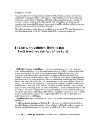 thing that is needful.
Now, all that is very old-fashioned, threadbare truth. Dear brethren! if we believed it,
and lived by it, ‘the peace of God which passes understanding’ would ‘keep our hearts
and minds.’ And, instead of fighting and losing, and desiring to have and howling out
because we cannot obtain, we should patiently wait before Him, submissively ask,
earnestly seek, immediately find, and always possess and be satisfied with, the one good
for body, soul, and spirit, which is God Himself.
‘There be many that cry, Oh! that one would show as any good.’ The wise do not cry to
men, but pray to God. ‘Lord! lift Thou the light of Thy countenance upon us.’
11 Come, my children, listen to me;
I will teach you the fear of the Lord.
BAR ES, "Come, ye children - From persons in general Psa_34:8 - from the
saints and the pious Psa_34:9 - the psalmist now turns to children - to the young - that
he may state to them the result of his own experience, and teach them from that
experience how they may find happiness and prosperity. The original word here
rendered “children” properly means “sons;” but there can be no doubt that the psalmist
meant to address the young in general. There is no evidence that he especially designed
what is here said for his own sons. The counsel seems to have been designed for all the
young. I see no reason for supposing, as Rosenmuller, DeWette, and Prof. Alexander do,
that the word is here used in the sense of “disciples, scholars, learners.” That the word
may have such a meaning, there can be no doubt; but it is much more in accordance with
the scope of the psalm to regard the word as employed in its usual sense as denoting the
young. It is thus a most interesting address from an aged and experienced man of God to
those who are in the morning of life - suggesting to them the way by which they may
make life prosperous and happy.
Hearken unto me - Attend to what I have to say, as the fruit of my experience and
observation.
I will teach you the fear of the Lord - I will show you what constitutes the true
fear of the Lord, or what is the nature of true religion. I will teach you how you may so
fear and serve God as to enjoy his favor and obtain length of days upon the earth.
CLARKE, "Come, ye children - All ye that are of an humble, teachable spirit.
 
