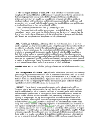 I will teach you the fear of the Lord - I shall introduce the translation and
paraphrase from my old Psalter; and the rather because I believe there is a reference to
that very improper and unholy method of teaching youth the system of heathen
mythology before they are taught one sound lesson of true divinity, till at last their
minds are imbued with heathenism, and the vicious conduct of gods, goddesses, and
heroes, here very properly called tyrants, becomes the model of their own; and they are
as heathenish without as they are heathenish within.
Trans. Cummes sones heres me: bred of Lard I sal gou lere.
Par - Cummes with trauth and luf: sones, qwam I gette in haly lere: heres me. With
eres of hert. I sal lere you, noght the fabyls of poetes; na the storys of tyrauntz; bot the
dred of oure Larde, that wyl bryng thou til the felaghschippe of aungels; and thar in is
lyfe.” I need not paraphrase this paraphrase, as it is plain enough.
GILL, "Come, ye children,.... Meaning either his own children, those of his own
family, judging it his duty to instruct them, and bring them up in the fear of the Lord; or
his subjects, to whom he stood in the relation of a father, as every king does; or all his
hearers, as those who attended the prophets are called the children or sons of the
prophets; or young people in common may be designed, who should be taught early
their duty to God and men: unless the children of God in general are here meant; or
particularly the least among them, called babes and little children, who are little in their
own eyes, are modest and humble; and who, as they need instruction, are most forward
to receive it; and the word "come" does not so much design local motion, a drawing near
to hear, as readiness to hear, and a close attention of mind; as follows;
hearken unto me; as unto a father, giving good doctrine and wholesome advice; Pro_
2:1;
I will teach you the fear of the Lord; which he had so often spoken of, and so many
good things are promised to them that have it, and even in the context: this the psalmist
could not give, nor can any man, only teach it, show the nature of it, in what it lies, how
it shows itself, and what are the effects it produces: this is the first lesson to be taught
and learnt; for it is the beginning of wisdom; it includes all grace, and every duty, and
regards the whole worship of God, and the manner of it.
HE RY, "David, in this latter part of the psalm, undertakes to teach children.
Though a man of war, and anointed to be king, he did not think it below him; though
now he had his head so full of cares and his hands of business, yet he could find heart
and time to give good counsel to young people, from his own experience. It does not
appear that he had now any children of his own, at least any that were grown up to a
capacity of being taught; but, by divine inspiration, he instructs the children of his
people. Those that were in years would not be taught by him, though he had offered
them his service (Psa_32:8); but he had hopes that the tender branches will be more
easily bent and that children and young people will be more tractable, and therefore he
calls together a congregation of them (Psa_34:11): “Come, you children, that are now in
your learning age, and are now to lay up a stock of knowledge which you must live upon
all your days, you children that are foolish and ignorant, and need to be taught.” Perhaps
he intends especially those children whose parents neglected to instruct and catechise
them; and it is as great a piece of charity to put those children to school whose parents
are not in a capacity to teach them as to feed those children whose parents have not
 