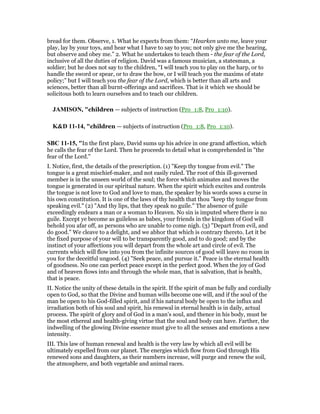 bread for them. Observe, 1. What he expects from them: “Hearken unto me, leave your
play, lay by your toys, and hear what I have to say to you; not only give me the hearing,
but observe and obey me.” 2. What he undertakes to teach them - the fear of the Lord,
inclusive of all the duties of religion. David was a famous musician, a statesman, a
soldier; but he does not say to the children, “I will teach you to play on the harp, or to
handle the sword or spear, or to draw the bow, or I will teach you the maxims of state
policy;” but I will teach you the fear of the Lord, which is better than all arts and
sciences, better than all burnt-offerings and sacrifices. That is it which we should be
solicitous both to learn ourselves and to teach our children.
JAMISO , "children — subjects of instruction (Pro_1:8, Pro_1:10).
K&D 11-14, "children — subjects of instruction (Pro_1:8, Pro_1:10).
SBC 11-15, "In the first place, David sums up his advice in one grand affection, which
he calls the fear of the Lord. Then he proceeds to detail what is comprehended in "the
fear of the Lord."
I. Notice, first, the details of the prescription. (1) "Keep thy tongue from evil." The
tongue is a great mischief-maker, and not easily ruled. The root of this ill-governed
member is in the unseen world of the soul; the force which animates and moves the
tongue is generated in our spiritual nature. When the spirit which excites and controls
the tongue is not love to God and love to man, the speaker by his words sows a curse in
his own constitution. It is one of the laws of thy health that thou "keep thy tongue from
speaking evil." (2) "And thy lips, that they speak no guile." The absence of guile
exceedingly endears a man or a woman to Heaven. No sin is imputed where there is no
guile. Except ye become as guileless as babes, your friends in the kingdom of God will
behold you afar off, as persons who are unable to come nigh. (3) "Depart from evil, and
do good." We cleave to a delight, and we abhor that which is contrary thereto. Let it be
the fixed purpose of your will to be transparently good, and to do good; and by the
instinct of your affections you will depart from the whole art and circle of evil. The
currents which will flow into you from the infinite sources of good will leave no room in
you for the deceitful ungood. (4) "Seek peace, and pursue it." Peace is the eternal health
of goodness. No one can perfect peace except in the perfect good. When the joy of God
and of heaven flows into and through the whole man, that is salvation, that is health,
that is peace.
II. Notice the unity of these details in the spirit. If the spirit of man be fully and cordially
open to God, so that the Divine and human wills become one will, and if the soul of the
man be open to his God-filled spirit, and if his natural body be open to the influx and
irradiation both of his soul and spirit, his renewal in eternal health is in daily, actual
process. The spirit of glory and of God in a man’s soul, and thence in his body, must be
the most ethereal and health-giving virtue that the soul and body can have. Farther, the
indwelling of the glowing Divine essence must give to all the senses and emotions a new
intensity.
III. This law of human renewal and health is the very law by which all evil will be
ultimately expelled from our planet. The energies which flow from God through His
renewed sons and daughters, as their numbers increase, will purge and renew the soil,
the atmosphere, and both vegetable and animal races.
 