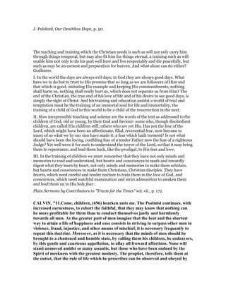 J. Pulsford, Our Deathless Hope, p. 50.
The teaching and training which the Christian needs is such as will not only carry him
through things temporal, but may also fit him for things eternal, a training such as will
enable him not only to do his part well here and live respectably and die peacefully, but
such as may be an earnest and preparation for heaven. And what alone can do either?
Godliness.
I. In the world the days are always evil days; in God they are always good days. What
have we to do but to trust to His promise that so long as we are followers of Him and
that which is good, imitating His example and keeping His commandments, nothing
shall harm us, nothing shall really hurt us, which does not separate us from Him? The
end of the Christian, the true end of his love of life and of his desire to see good days, is
simply the sight of Christ. And his training and education amidst a world of trial and
temptation must be the training of an immortal soul for life and immortality, the
training of a child of God in this world to be a child of the resurrection in the next.
II. How inexpressibly touching and solemn are the words of the text as addressed to the
children of God, old or young, by their God and Saviour: some who, though disobedient
children, are called His children still; others who are yet His. Has not the fear of the
Lord, which might have been an affectionate, filial, reverential fear, now become to
many of us what we by our sins have made it: a fear which hath torment? Is not what
should have been the loving, confiding fear of a tender Father now the fear of a righteous
Judge? Yet well were it for such to understand the terror of the Lord, so that it may bring
them to repentance, and lead them back, like the prodigal, to His fear and love.
III. In the training of children we must remember that they have not only minds and
memories to read and understand, but hearts and consciences to mark and inwardly
digest what they learn by heart, not only minds and memories to make them scholars,
but hearts and consciences to make them Christians, Christian disciples. They have
hearts, which need careful and tender nurture to train them in the love of God, and
consciences, which need watchful examination and strict admonition to awaken them
and lead them on in His holy fear.
Plain Sermons by Contributors to "Tracts for the Times" vol. vii., p. 172.
CALVI , "11.Come, children, (696) hearken unto me. The Psalmist continues, with
increased earnestness, to exhort the faithful, that they may know that nothing can
be more profitable for them than to conduct themselves justly and harmlessly
towards all men. As the greater part of men imagine that the best and the shortest
way to attain a life of happiness and ease consists in striving to surpass other men in
violence, fraud, injustice, and other means of mischief, it is necessary frequently to
repeat this doctrine. Moreover, as it is necessary that the minds of men should be
brought to a chastened and humble state, by calling them his children, he endeavors,
by this gentle and courteous appellation, to allay all froward affections. one will
stand unmoved amidst so many assaults, but those who have been endued by the
Spirit of meekness with the greatest modesty. The prophet, therefore, tells them at
the outset, that the rule of life which he prescribes can be observed and obeyed by
 