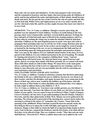 those only who are meek and submissive. To the same purpose is the word come,
and the command to hearken; and they imply, that men laying aside all wilfulness of
spirit, and having subdued the ardor and impetuosity of their minds, should become
docile and meek. He has put the fear of the Lord for the rule of a pious and holy life:
as if he had said, Whilst virtue and righteousness are in every man’s mouth, there
are few who lead a holy life, and live as they ought; because they know not what it is
to serve God.
SPURGEO , "Ver. 11. Come, ye children. Though a warrior and a king, the
psalmist was not ashamed to teach children. Teachers of youth belong to the true
peerage; their work is honourable, and their reward shall be glorious. Perhaps the
boys and girls of Gath had made sport of David in his seeming madness, and if so,
he here aims by teaching the rising race to undo the mischief which he had done
aforetime. Children are the most hopeful persons to teach--wise men who wish to
propagate their principles take care to win the ear of the young. Hearken unto me: I
will teach you the fear of the Lord. So far as they can be taught by word of mouth,
or learned by the hearing of the ear, we are to communicate the faith and fear of
God, inculcating upon the rising generation the principles and practices of piety.
This verse may be the address of every Sabbath school teacher to his class, of every
parent to his children. It is not without instruction in the art of teaching. We should
be winning and attractive to the youngsters, bidding them "come, "and not
repelling them with harsh terms. We must get them away, apart from toys and
sports, and try to occupy their minds with better pursuits; for we cannot well teach
them while their minds are full of other things. We must drive at the main point
always, and keep the fear of the Lord ever uppermost in our teachings, and in so
doing we may discreetly cast our own personality into the scale by narrating our
own experiences and convictions.
EXPLA ATORY OTES A D QUAI T SAYI GS
Ver. 11. Come, ye children. Venema in substance remarks that David in addressing
his friends in the cave, called them his sons or children, because he was about to be
their teacher, and they his disciples; and again, because they were young men in the
flower of their age, and as sons, would be the builders up of his house; and still
more, because as their leader to whose discipline and command they were subject,
he had a right to address them as his children. C. H. S.
Ver. 11. Come, ye children, etc. You know your earthly parents, aye, but labour to
know your heavenly. You know the fathers of your flesh, aye, but strive to know the
Father of your spirits. You are expert it may be in Horace's Odes, Virgil's Eclogues,
Cicero's Orations; oh! but strive to get understanding in David's Psalms, Solomon's
Proverbs, and the other plain books of Holy Writ. Manna was to be gathered in the
morning. The orient pearl is generated of the morning dew; aurora musis amica, the
morning is a friend to the muses. O "remember thy Creator, "know him in the
morning of thy childhood. When God had created the heavens and the earth, the
first thing he did was to adorn the world with light, and separate it from the
darkness. Happy is that child on whom the light of saving knowledge begins to dawn
early. God, in the law, required the firstborn, and the first fruits, so he doth still our
first days, to be offered to him. They are wisdom's words, "They that seek me early
shall find me." Proverbs 8:17. Where a rabbin observeth a (n is added to the verb
 