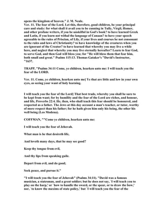 opens the kingdom of heaven." J. M. eale.
Ver. 11. The fear of the Lord. Let this, therefore, good children, be your principal
care and study: for what shall it avail you to be cunning in Tully, Virgil, Homer,
and other profane writers, if you be unskilful in God's book? to have learned Greek
and Latin, if you learn not withal the language of Canaan? to have your speech
agreeable to the rules of Priscian, of Lily, if your lives and courses be not consonant
to the rules and laws of Christianity? to have knowledge of the creatures when you
are ignorant of the Creator? to have learned that whereby you may live a while
here, and neglect that whereby you may live eternally hereafter? Learn to fear God,
to serve God, and then God will bless you; for "He will bless them that fear him,
both small and great." Psalms 115:13. Thomas Gataker's "David's Instructor,
"1637.
TRAPP, "Psalms 34:11 Come, ye children, hearken unto me: I will teach you the
fear of the LORD.
Ver. 11. Come, ye children, hearken unto me] Ye that are little and low in your own
eyes, as seeing your want of holy learning.
I will teach you the fear of the Lord] That best trade, whereby you shall be sure to
be kept from want; for by humility and the fear of the Lord are riches, and honour,
and life, Proverbs 22:4. He, then, who shall teach this fear should be honoured, and
respected as a father. The Jews at this day account a man’s teacher, or tutor, worthy
of more respect than his father; for he hath given him only his being, the other his
well being (Leo Modena).
COFFMA , ""Come ye children, hearken unto me:
I will teach you the fear of Jehovah.
What man is he that desireth life,
And loveth many days, that he may see good?
Keep thy tongue from evil,
And thy lips from speaking guile.
Depart from evil, and do good;
Seek peace, and pursue it."
"I will teach you the fear of Jehovah" (Psalms 34:11). "David was a famous
musician, a statesman, and a great soldier; but he does not say, `I will teach you to
play on the harp,' or `how to handle the sword, or the spear, or to draw the bow,'
nor, `to know the maxims of state policy,' but `I will teach you the fear of the
 