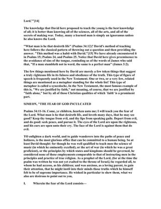 Lord.'"[14]
The knowledge that David here proposed to teach the young is the best knowledge
of all; it is better than knowing all of the sciences, all of the arts, and all of the
secrets of making war. Today, many a learned man is simply an ignoramus unless
he also knows the Lord.
"What man is he that desireth life" (Psalms 34:12)? David's method of teaching
here follows the classical pattern of throwing out a question and then providing the
answer. "This method was a habit with David."[15] We have already encountered it
in Psalms 15; Psalms 24, and Psalms 25. otice that David here gives preeminence to
the avoidance of sins of the tongue, reminding us of the words of James who said
that, "If a man stumbleth not in word, the same is a perfect man" (James 3:2).
The few things mentioned here by David are merely a few token things that suggest
a truly righteous life in its fulness and obedience of the truth. This type of figure of
speech is frequently used in the ew Testament. One or two, or a very few, related
things are mentioned as a metaphor standing for the whole list! This type of
metaphor is called a synecdoche, In the ew Testament, the most famous example of
this is, "We are justified by faith," not meaning, of course, that we are justified by
"faith alone," but by all of those Christian qualities of which `faith' is a prominent
part.
SIMEO , "THE FEAR OF GOD I CULCATED
Psalms 34:11-16. Come, ye children, hearken unto me; I will teach you the fear of
the Lord. What man is he that desireth life, and loveth many days, that he may see
good? Keep thy tongue from evil, and thy lips from speaking guile. Depart from evil,
and do good: seek peace, and pursue it. The eyes of the Lord are upon the righteous,
and his ears are open unto their cry. The face of the Lord is against them that do
evil.
TO enlighten a dark world, and to guide wanderers into the paths of peace and
holiness, is the most glorious office that can be committed to a human being. So at
least David thought: for though he was well qualified to teach men the science of
music (in which he eminently excelled), or the art of war (in which he was a great
proficient), or the principles by which states and kingdoms should be governed, he
considered none of those employments comparable to that of instructing men in the
principles and practice of true religion. As a prophet of the Lord, (for at the time the
psalm was written he was not yet exalted to the throne of Israel,) he regarded all, to
whom he had accesss, as his children; and was anxious, as a loving parent, to gain
their attention, that he might instil into their minds those truths which he himself
felt to be of supreme importance. He wished in particular to shew them, what we
also are desirous to point out to you,
I. Wherein the fear of the Lord consists—
 