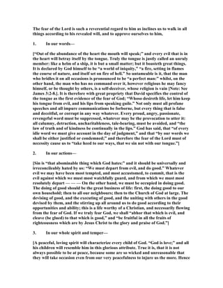 The fear of the Lord is such a reverential regard to him as inclines us to walk in all
things according to his revealed will, and to approve ourselves to him,
1. In our words—
[“Out of the abundance of the heart the mouth will speak;” and every evil that is in
the heart will betray itself by the tongue. Truly the tongue is justly called an unruly
member: like a helm of a ship, it is but a small matter; but it boasteth great things.
It is declared by God himself to be “a world of iniquity,” “a fire, setting in flames
the course of nature, and itself set on fire of hell.” So untameable is it, that the man
who bridles it on all occasions is pronounced to be “a perfect man:” whilst, on the
other hand, the man who has no command over it, however religious he may fancy
himself, or be thought by others, is a self-deceiver, whose religion is vain [ ote: See
James 3:2-8.]. It is therefore with great propriety that David specifies the control of
the tongue as the first evidence of the fear of God; “Whoso desireth life, let him keep
his tongue from evil, and his lips from speaking guile.” ot only must all profane
speeches and all impure communications be forborne, but every thing that is false
and deceitful, or corrupt in any way whatever. Every proud, angry, passionate,
revengeful word must be suppressed, whatever may be the provocation to utter it:
all calumny, detraction, uncharitableness, tale-bearing, must be avoided, and “the
law of truth and of kindness be continually in the lips.” God has said, that “of every
idle word we must give account in the day of judgment,” and that “by our words we
shall be either justified or condemned;” and therefore the fear of the Lord must of
necessity cause us to “take heed to our ways, that we sin not with our tongue.”]
2. In our actions—
[Sin is “that abominable thing which God hates:” and it should be universally and
irreconcileably hated by us: “We must depart from evil, and do good.” Whatever
evil we may have been most tempted, and most accustomed, to commit, that is the
evil against which we must most watchfully guard, and from which we must most
resolutely depart — — — On the other hand, we must be occupied in doing good.
The doing of good should be the great business of life: first, the doing good to our
own household; then to all our neighbours; then to the Church of God at large. The
devising of good, and the executing of good, and the uniting with others in the good
devised by them, and the stirring up all around us to do good according to their
opportunities and ability; this is a life worthy of a Christian, and necessarily flowing
from the fear of God. If we truly fear God, we shall “abhor that which is evil, and
cleave (be glued) to that which is good,” and “be fruitful in all the fruits of
righteousness which are by Jesus Christ to the glory and praise of God.”]
3. In our whole spirit and temper—
[A peaceful, loving spirit will characterize every child of God. “God is love;” and all
his children will resemble him in this glorious attribute. True it is, that it is not
always possible to be at peace, because some are so wicked and unreasonable that
they will take occasion even from our very peacefulness to injure us the more. Hence
 