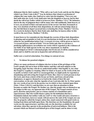 dishonour him by their conduct: “Why call ye me Lord, Lord, and do not the things
which I say [ ote: Luke 6:46.]?” Yea, he declares that whatever profession of
religion they may make, they shall never enter into his kingdom: “ ot every one
that saith unto me, Lord, Lord, shall enter into the kingdom or heaven, but he that
doeth the will of my Father which is in heaven [ ote: Matthew 7:21.].” He intimates,
that in the day of judgment there will be many who will confidently claim heaven, as
it were, on account of their zeal and success in his service: but that, forasmuch as
they were destitute of all these holy dispositions, he will not acknowledge them as
his, but bid them to depart accursed into everlasting fire [ ote: Matthew 7:22-23.].
In a word, he declares that by their fruits only shall they be known either in this
world or the next [ ote: Matthew 7:18-20.].
It must however be remembered, that though the exercise of these holy dispositions
is pleasing and acceptable to God, it is not meritorious in itself; nor can it found a
claim for our justification before God. A reward, it is true, will be given us; but it is
“a reward of grace, and not of debt.” It is in Christ only that we can have a
justifying righteousness; nevertheless our works will be regarded as the evidences of
our faith: if our faith operate in the way above mentioned, we shall be
acknowledged as Christ’s redeemed people; but if it do not, it will be considered as
dead; and we shall be cast out as hypocrites and self-deceivers.]
Suffer now a word of exhortation. Two things we entreat of you;
1. To labour for practical religion—
[There are many professors of religion who love to hear of the privileges of the
Lord’s people, but not to hear of their duties; and they call such subjects as the
foregoing, legal: but they who do so, understand neither what legality is, nor what
the Gospel is. Legality is a leaning, either in whole or in part, to the works of the law
to justify us before God: and if we encouraged that, we might justly be regarded as
abandoning and subverting the Gospel of Christ. But, when we teach persons to fear
the Lord, and, from a desire of his favour m Christ, and from a dread of his
displeasure, to approve themselves to God in the whole of their life and
conversation, we do only what the Apostles of our Lord also did: for St. Peter quotes
the very words of our text in the precise way in which we have insisted upon them
[ ote: 1 Peter 3:10-12.]: and therefore we are sure that an attention to them
becomes us under the Gospel. We further say, that the people who set themselves up
for judges in this way, are ignorant also of the Gospel. The Gospel consists of two
parts, doctrine and practice, just as a house consists of a foundation and a
superstructure. But who would choose a place for his habitation that has a
foundation indeed, but neither walls nor roof? or who would call such a structure a
house? So doctrines, however sound, will not answer the ends of the Gospel, nor can
they be properly called the Gospel, unless they stand connected with good works as
issuing from them and built upon them. The doctrines are the foundation; the good
works are the superstructure: and then only are the doctrines available for our
salvation, when they operate to the production of universal holiness. This is the
account which our blessed Lord himself gives of his Gospel: and he alone is truly
 