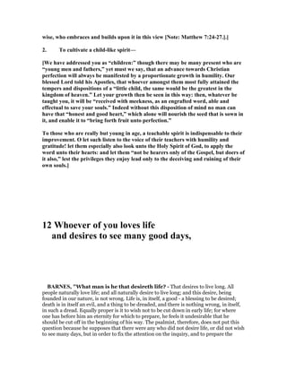 wise, who embraces and builds upon it in this view [ ote: Matthew 7:24-27.].]
2. To cultivate a child-like spirit—
[We have addressed you as “children:” though there may be many present who are
“young men and fathers,” yet must we say, that an advance towards Christian
perfection will always be manifested by a proportionate growth in humility. Our
blessed Lord told his Apostles, that whoever amongst them most fully attained the
tempers and dispositions of a “little child, the same would be the greatest in the
kingdom of heaven.” Let your growth then be seen in this way: then, whatever be
taught you, it will be “received with meekness, as an engrafted word, able and
effectual to save your souls.” Indeed without this disposition of mind no man can
have that “honest and good heart,” which alone will nourish the seed that is sown in
it, and enable it to “bring forth fruit unto perfection.”
To those who are really but young in age, a teachable spirit is indispensable to their
improvement. O let such listen to the voice of their teachers with humility and
gratitude! let them especially also look unto the Holy Spirit of God, to apply the
word unto their hearts: and let them “not be hearers only of the Gospel, but doers of
it also,” lest the privileges they enjoy lead only to the deceiving and ruining of their
own souls.]
12 Whoever of you loves life
and desires to see many good days,
BAR ES, "What man is he that desireth life? - That desires to live long. All
people naturally love life; and all naturally desire to live long; and this desire, being
founded in our nature, is not wrong. Life is, in itself, a good - a blessing to be desired;
death is in itself an evil, and a thing to be dreaded, and there is nothing wrong, in itself,
in such a dread. Equally proper is it to wish not to be cut down in early life; for where
one has before him an eternity for which to prepare, he feels it undesirable that he
should be cut off in the beginning of his way. The psalmist, therefore, does not put this
question because he supposes that there were any who did not desire life, or did not wish
to see many days, but in order to fix the attention on the inquiry, and to prepare the
 