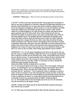 shortly? Who would? Alas! very few have that in their thoughts. Most ask, Who will
show us any good? But few ask, What shall we do to inherit eternal life? This question
implies that there are some such.
JAMISO , "What man — Whoever desires the blessings of piety, let him attend.
CALVI , "12.Who is the man who desireth life? The prophet does not inquire if
there be any man so disposed, as if all men voluntarily brought upon themselves the
miseries which befall them; for we know that all men without exception desire to
live in the enjoyment of happiness. But he censures severely the blindness and folly
which men exhibit in the frowardness of their desires, and the vanity of their
endeavors to obtain happiness; for while all men are seeking, and eagerly intent
upon acquiring what is for their profit, there will be found scarcely one in a
hundred who studies to purchase peace, and a quiet and desirable state of life, by
just and equitable means. The prophet therefore admonishes his disciples, that
nearly the whole world are deceived and led astray by their own folly, while they
promise themselves a happy life from any other source than the divine blessing,
which God bestows only upon the sincere and upright in heart. But there is in this
exclamation still greater vehemence, the more effectually to awaken dull and drowsy
minds to the course of this world; as if he had said, Since all men earnestly desire
happiness, how comes it to pass, that scarcely any one sets himself to obtain it, and
that every man, by his own fault, rather brings upon himself various troubles?
SPURGEO , "Ver. 12. Life spent in happiness is the desire of all, and he who can
give the young a receipt for leading a happy life deserves to be popular among them.
Mere existence is not life; the art of living, truly, really, and joyfully living, it is not
given to all men to know. To teach men how to live and how to die, is the aim of all
useful religious instruction. The rewards of virtue are the baits with which the
young are to be drawn to morality. While we teach piety to God we should also
dwell much upon morality towards man.
EXPLA ATORY OTES A D QUAI T SAYI GS
Ver. 12. It is no great matter to live long, or always, but to live happily. That loyal
prayer, "Let the king live" (in every language) imports a prosperous state. When
the psalmist saith, "Who is the man that would see life?" he explains himself
presently after by "good days." Vivere among the Latins is sometimes as much as
valere, to live is as much as to be well; and upon this account it is that, on the one
hand, the Scripture calls the state of the damned an eternal death, because their life
is only a continuance in misery; so on the other hand the state of the blessed is an
eternal life, because it is a perpetual abode in felicity. athanael Hardy.
Ver. 12. The benefit of life is not in the length, but in the use of it. He sometimes
lives the least that lives the longest. Seneca.
TRAPP, "Psalms 34:12 What man [is he that] desireth life, [and] loveth [many]
days, that he may see good?
Ver. 12. What man is he that desireth life?] This is David’s doctrine; and to draw
 