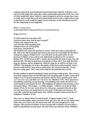 company about him, he proclaimeth and promiseth that which he well knew every
man coveteth, happy life, many days, and a comfortable enjoyment of all. ow, who
is it that would have these? saith he. Austin bringeth in all sorts, saying, Ego et ego,
I would, and I would. But as all men desire health, but few take a right course to get
it, and keep it; so all would be happy, but few hearken to this wholesome counsel,
for the compassing of true happiness.
PETT, "Verses 12-14
4). He Points Out To Them The Way To True Life (12-14).
Psalms 34:12-14
M ‘What man is he who desires life,
And loves many days, that he may see good?’
Keep your tongue from evil,
And your lips from speaking guile.
S Depart from evil, and do good,
Seek peace, and pursue it.’
The Psalmist now raises the question as to how a man may enjoy a long and true
life. This is the Old Testament equivalent to the quest for eternal life, the life that is
God-given (compare Psalms 16:11, ‘you will show me the path of life, in your
presence is fullness of joy, and at your right hand are pleasures for evermore’;
Psalms 30:5, ‘in His favour is life’). And he then describes the kind of man who will
find that life. The idea in mind here is found in Leviticus 18:5, ‘You shall therefore
keep my statutes, and my judgments, which if a man do, he will live in them. I am
YHWH.’ The thought was to have the quality of life that would extend life. Such a
person would both live long and see much good. The words are literally, ‘loving
days for seeing good’. They want to live long for the good that they can do.
He then outlines in detail something of what such living would involve. They were to
keep their tongues from evil and their lips from speaking guile. In other words, their
tongues were to speak in openness and honesty and for men’s genuine good. Their
‘yes’ was to be ‘yes, and their ‘no’ was to be ‘no’ (Matthew 5:37). There must be no
deceitfulness and lying, no tale-bearing, no backbiting and cruelty of word. Every
word should be surrounded by love. This emphasis on spoken words becomes a ew
Testament theme. ‘The tongue -- is a little member -- which is set on fire by Hell’
(James 3:5-6). So ‘let your words always be with grace, seasoned with salt, so that
you may know how you should answer every man’ (Colossians 4:6). Because ‘for
every idle word that men shall speak, they will give account of them in the Day of
Judgment’ (Matthew 12:36).
They were to ‘depart from evil and do good’. Compare Isaiah 1:16-17, ‘wash
yourselves thoroughly, make yourselves clean, put away the evil of your doings from
before My eyes, cease to do evil, learn to do well’. It is not enough just to ‘stop
sinning’. The real test of whether we have become His is whether our lives make a
positive contribution towards good. ‘By their fruits you will know them’ (Matthew
 
