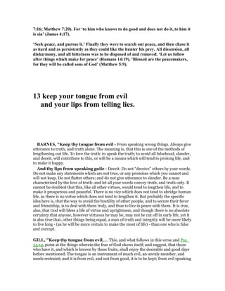 7:16; Matthew 7:20). For ‘to him who knows to do good and does not do it, to him it
is sin’ (James 4:17).
‘Seek peace, and pursue it.’ Finally they were to search out peace, and then chase it
as hard and as persistently as they could like the hunter his prey. All dissension, all
disharmony, and all bitterness was to be disposed of and removed. ‘Let us follow
after things which make for peace’ (Romans 14:19). ‘Blessed are the peacemakers,
for they will be called sons of God’ (Matthew 5:9).
13 keep your tongue from evil
and your lips from telling lies.
BAR ES, "Keep thy tongue from evil - From speaking wrong things. Always give
utterance to truth, and truth alone. The meaning is, that this is one of the methods of
lengthening out life. To love the truth; to speak the truth; to avoid all falsehood, slander,
and deceit, will contribute to this, or will be a means which will tend to prolong life, and
to make it happy.
And thy lips from speaking guile - Deceit. Do not “deceive” others by your words.
Do not make any statements which are not true, or any promises which you cannot and
will not keep. Do not flatter others; and do not give utterance to slander. Be a man
characterized by the love of truth: and let all your words convey truth, and truth only. It
cannot be doubted that this, like all other virtues, would tend to lengthen life, and to
make it prosperous and peaceful. There is no vice which does not tend to abridge human
life, as there is no virtue which does not tend to lengthen it. But probably the specific
idea here is, that the way to avoid the hostility of other people, and to secure their favor
and friendship, is to deal with them truly, and thus to live in peace with them. It is true,
also, that God will bless a life of virtue and uprightness, and though there is no absolute
certainty that anyone, however virtuous he may be, may not be cut off in early life, yet it
is also true that, other things being equal, a man of truth and integrity will be more likely
to live long - (as he will be more certain to make the most of life) - than one who is false
and corrupt.
GILL, "Keep thy tongue from evil,.... This, and what follows in this verse and Psa_
34:14, point at the things wherein the fear of God shows itself; and suggest, that those
who have it, and which is known by these fruits, shall enjoy the desirable and good days
before mentioned. The tongue is an instrument of much evil, an unruly member, and
needs restraint; and it is from evil, and not from good, it is to be kept; from evil speaking
 