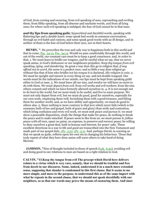 of God, from cursing and swearing; from evil speaking of men, reproaching and reviling
them; from filthy speaking, from all obscene and unchaste words, and from all lying
ones; for where such evil speaking is indulged, the fear of God cannot be in that man;
and thy lips from speaking guile; hypocritical and deceitful words, speaking with
flattering lips and a double heart: some speak bad words in common conversation,
through an evil habit and custom; and some speak good words with an ill design; and in
neither of them is the fear of God before their eyes, nor in their hearts.
HE RY, ". He prescribes the true and only way to happiness both in this world and
that to come, Psa_34:13, Psa_34:14. Would we pass comfortably through this world, and
out of the world, our constant care must be to keep a good conscience; and, in order to
that, 1. We must learn to bridle our tongues, and be careful what we say, that we never
speak amiss, to God's dishonour or our neighbours prejudice: Keep thy tongue from evil
speaking, lying, and slandering. So great a way does this go in religion that, if any
offend not in word, the same is a perfect man; and so little a way does religion go
without this that of him who bridles not his tongue it is declared, His religion is vain. 2.
We must be upright and sincere in every thing we say, and not double-tongued. Our
words must be the indications of our minds; our lips must be kept from speaking guild
either to God or man. 3. We must leave all our sins, and resolve we will have no more to
do with them. We must depart from evil, from evil works and evil workers; from the sins
others commit and which we have formerly allowed ourselves in. 4. It is not enough not
to do hurt in the world, but we must study to be useful, and live to some purpose. We
must not only depart from evil, but we must do good, good for ourselves, especially for
our own souls, employing them well, furnishing them with a good treasure, and fitting
them for another world; and, as we have ability and opportunity, we must do good to
others also. 5. Since nothing is more contrary to that love which never fails (which is the
summary both of law and gospel, both of grace and glory) than strife and contention,
which bring confusion and every evil work, we must seek peace and pursue it; we must
show a peaceable disposition, study the things that make for peace, do nothing to break
the peace and to make mischief. If peace seem to flee from us, we must pursue it; follow
peace with all men, spare no pains, no expense, to preserve and recover peace; be willing
to deny ourselves a great deal, both in honour and interest, for peace' sake. These
excellent directions in a way to life and good are transcribed into the New Testament and
made part of our gospel duty, 1Pe_3:10, 1Pe_3:11. And, perhaps David, in warning us
that we speak no guile, reflects upon his own sin in changing his behaviour. Those that
truly repent of what they have done amiss will warn others to take heed of doing
likewise.
JAMISO , "Sins of thought included in those of speech (Luk_6:45), avoiding evil
and doing good in our relations to men are based on a right relation to God.
CALVI , "13.Keep thy tongue from evil The precept which David here delivers
relates to a virtue which is very rare, namely, that we should be truthful and free
from deceit in our discourse. Some, indeed, understand it in a much more extended
sense, supposing that slander is condemned in this first clause. But it seems to me
more simple, and more to the purpose, to understand this as of the same import with
what he repeats in the second clause, that we should not speak deceitfully with our
neighbors, so as that our words may prove the means of ensnaring them. And since
 