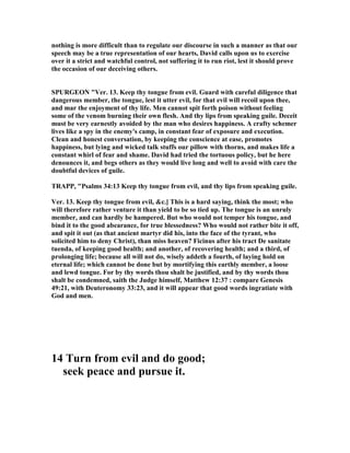 nothing is more difficult than to regulate our discourse in such a manner as that our
speech may be a true representation of our hearts, David calls upon us to exercise
over it a strict and watchful control, not suffering it to run riot, lest it should prove
the occasion of our deceiving others.
SPURGEO "Ver. 13. Keep thy tongue from evil. Guard with careful diligence that
dangerous member, the tongue, lest it utter evil, for that evil will recoil upon thee,
and mar the enjoyment of thy life. Men cannot spit forth poison without feeling
some of the venom burning their own flesh. And thy lips from speaking guile. Deceit
must be very earnestly avoided by the man who desires happiness. A crafty schemer
lives like a spy in the enemy's camp, in constant fear of exposure and execution.
Clean and honest conversation, by keeping the conscience at ease, promotes
happiness, but lying and wicked talk stuffs our pillow with thorns, and makes life a
constant whirl of fear and shame. David had tried the tortuous policy, but he here
denounces it, and begs others as they would live long and well to avoid with care the
doubtful devices of guile.
TRAPP, "Psalms 34:13 Keep thy tongue from evil, and thy lips from speaking guile.
Ver. 13. Keep thy tongue from evil, &c.] This is a hard saying, think the most; who
will therefore rather venture it than yield to be so tied up. The tongue is an unruly
member, and can hardly be hampered. But who would not temper his tongue, and
bind it to the good abearance, for true blessedness? Who would not rather bite it off,
and spit it out (as that ancient martyr did his, into the face of the tyrant, who
solicited him to deny Christ), than miss heaven? Ficinus after his tract De sanitate
tuenda, of keeping good health; and another, of recovering health; and a third, of
prolonging life; because all will not do, wisely addeth a fourth, of laying hold on
eternal life; which cannot be done but by mortifying this earthly member, a loose
and lewd tongue. For by thy words thou shalt be justified, and by thy words thou
shalt be condemned, saith the Judge himself, Matthew 12:37 : compare Genesis
49:21, with Deuteronomy 33:23, and it will appear that good words ingratiate with
God and men.
14 Turn from evil and do good;
seek peace and pursue it.
 