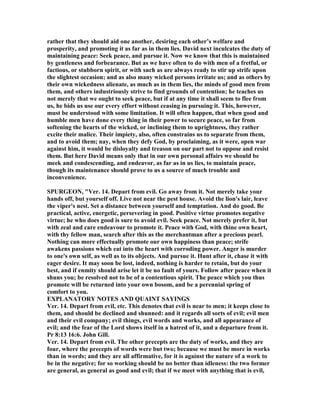 rather that they should aid one another, desiring each other’s welfare and
prosperity, and promoting it as far as in them lies. David next inculcates the duty of
maintaining peace: Seek peace, and pursue it. ow we know that this is maintained
by gentleness and forbearance. But as we have often to do with men of a fretful, or
factious, or stubborn spirit, or with such as are always ready to stir up strife upon
the slightest occasion; and as also many wicked persons irritate us; and as others by
their own wickedness alienate, as much as in them lies, the minds of good men from
them, and others industriously strive to find grounds of contention; he teaches us
not merely that we ought to seek peace, but if at any time it shall seem to flee from
us, he bids us use our every effort without ceasing in pursuing it. This, however,
must be understood with some limitation. It will often happen, that when good and
humble men have done every thing in their power to secure peace, so far from
softening the hearts of the wicked, or inclining them to uprightness, they rather
excite their malice. Their impiety, also, often constrains us to separate from them,
and to avoid them; nay, when they defy God, by proclaiming, as it were, open war
against him, it would be disloyalty and treason on our part not to oppose and resist
them. But here David means only that in our own personal affairs we should be
meek and condescending, and endeavor, as far as in us lies, to maintain peace,
though its maintenance should prove to us a source of much trouble and
inconvenience.
SPURGEO , "Ver. 14. Depart from evil. Go away from it. ot merely take your
hands off, but yourself off. Live not near the pest house. Avoid the lion's lair, leave
the viper's nest. Set a distance between yourself and temptation. And do good. Be
practical, active, energetic, persevering in good. Positive virtue promotes negative
virtue; he who does good is sure to avoid evil. Seek peace. ot merely prefer it, but
with zeal and care endeavour to promote it. Peace with God, with thine own heart,
with thy fellow man, search after this as the merchantman after a precious pearl.
othing can more effectually promote our own happiness than peace; strife
awakens passions which eat into the heart with corroding power. Anger is murder
to one's own self, as well as to its objects. And pursue it. Hunt after it, chase it with
eager desire. It may soon be lost, indeed, nothing is harder to retain, but do your
best, and if enmity should arise let it be no fault of yours. Follow after peace when it
shuns you; be resolved not to be of a contentious spirit. The peace which you thus
promote will be returned into your own bosom, and be a perennial spring of
comfort to you.
EXPLA ATORY OTES A D QUAI T SAYI GS
Ver. 14. Depart from evil, etc. This denotes that evil is near to men; it keeps close to
them, and should be declined and shunned: and it regards all sorts of evil; evil men
and their evil company; evil things, evil words and works, and all appearance of
evil; and the fear of the Lord shows itself in a hatred of it, and a departure from it.
Pr 8:13 16:6. John Gill.
Ver. 14. Depart from evil. The other precepts are the duty of works, and they are
four, where the precepts of words were but two; because we must be more in works
than in words; and they are all affirmative, for it is against the nature of a work to
be in the negative; for so working should be no better than idleness: the two former
are general, as general as good and evil; that if we meet with anything that is evil,
 