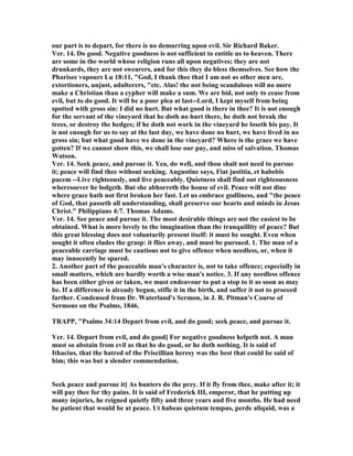our part is to depart, for there is no demurring upon evil. Sir Richard Baker.
Ver. 14. Do good. egative goodness is not sufficient to entitle us to heaven. There
are some in the world whose religion runs all upon negatives; they are not
drunkards, they are not swearers, and for this they do bless themselves. See how the
Pharisee vapours Lu 18:11, "God, I thank thee that I am not as other men are,
extortioners, unjust, adulterers, "etc. Alas! the not being scandalous will no more
make a Christian than a cypher will make a sum. We are bid, not only to cease from
evil, but to do good. It will be a poor plea at last--Lord, I kept myself from being
spotted with gross sin: I did no hurt. But what good is there in thee? It is not enough
for the servant of the vineyard that he doth no hurt there, he doth not break the
trees, or destroy the hedges; if he doth not work in the vineyard he loseth his pay. It
is not enough for us to say at the last day, we have done no hurt, we have lived in no
gross sin; but what good have we done in the vineyard? Where is the grace we have
gotten? If we cannot show this, we shall lose our pay, and miss of salvation. Thomas
Watson.
Ver. 14. Seek peace, and pursue it. Yea, do well, and thou shalt not need to pursue
it; peace will find thee without seeking. Augustine says, Fiat justitia, et habebis
pacem --Live righteously, and live peaceably. Quietness shall find out righteousness
wheresoever he lodgeth. But she abhorreth the house of evil. Peace will not dine
where grace hath not first broken her fast. Let us embrace godliness, and "the peace
of God, that passeth all understanding, shall preserve our hearts and minds in Jesus
Christ." Philippians 4:7. Thomas Adams.
Ver. 14. See peace and pursue it. The most desirable things are not the easiest to be
obtained. What is more lovely to the imagination than the tranquillity of peace? But
this great blessing does not voluntarily present itself: it must be sought. Even when
sought it often eludes the grasp: it flies away, and must be pursued. 1. The man of a
peaceable carriage must be cautious not to give offence when needless, or, when it
may innocently be spared.
2. Another part of the peaceable man's character is, not to take offence; especially in
small matters, which are hardly worth a wise man's notice. 3. If any needless offence
has been either given or taken, we must endeavour to put a stop to it as soon as may
be. If a difference is already begun, stifle it in the birth, and suffer it not to proceed
farther. Condensed from Dr. Waterland's Sermon, in J. R. Pitman's Course of
Sermons on the Psalms, 1846.
TRAPP, "Psalms 34:14 Depart from evil, and do good; seek peace, and pursue it.
Ver. 14. Depart from evil, and do good] For negative goodness helpeth not. A man
must so abstain from evil as that he do good, or he doth nothing. It is said of
Ithacius, that the hatred of the Priscillian heresy was the best that could be said of
him; this was but a slender commendation.
Seek peace and pursue it] As hunters do the prey. If it fly from thee, make after it; it
will pay thee for thy pains. It is said of Frederick III, emperor, that he putting up
many injuries, he reigned quietly fifty and three years and five months. He had need
be patient that would be at peace. Ut habeas quietum tempus, perde aliquid, was a
 