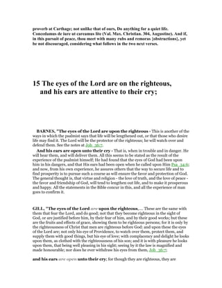 proverb at Carthage; not unlike that of ours, Do anything for a quiet life.
Concedamus de iure ut careamus lite (Val. Max. Christian. 304, Augustine). And if,
in this pursuit of peace, thou meet with many rubs and remoras {obstructions}, yet
be not discouraged, considering what follows in the two next verses.
15 The eyes of the Lord are on the righteous,
and his ears are attentive to their cry;
BAR ES, "The eyes of the Lord are upon the righteous - This is another of the
ways in which the psalmist says that life will be lengthened out, or that those who desire
life may find it. The Lord will be the protector of the righteous; he will watch over and
defend them. See the notes at Job_36:7.
And his ears are open unto their cry - That is, when in trouble and in danger. He
will hear them, and will deliver them. All this seems to be stated as the result of the
experience of the psalmist himself; He had found that the eyes of God had been upon
him in his dangers, and that His ears had been open when he called upon Him Psa_34:6;
and now, from his own experience, he assures others that the way to secure life and to
find prosperity is to pursue such a course as will ensure the favor and protection of God.
The general thought is, that virtue and religion - the love of truth, and the love of peace -
the favor and friendship of God, will tend to lengthen out life, and to make it prosperous
and happy. All the statements in the Bible concur in this, and all the experience of man
goes to confirm it.
GILL, "The eyes of the Lord are upon the righteous,.... These are the same with
them that fear the Lord, and do good; not that they become righteous in the sight of
God, or are justified before him, by their fear of him, and by their good works; but these
are the fruits and effects of grace, showing them to be righteous persons; for it is only by
the righteousness of Christ that men are righteous before God: and upon these the eyes
of the Lord are; not only his eye of Providence, to watch over them, protect them, and
supply them with good things, but his eye of love; with complacency and delight he looks
upon them, as clothed with the righteousness of his son; and it is with pleasure he looks
upon them, that being well pleasing in his sight; seeing by it the law is magnified and
made honourable; nor does he ever withdraw his eyes from them, Job_36:7;
and his ears are open unto their cry; for though they are righteous, they are
 