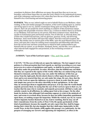 sometimes in distress; their afflictions are many; the good days they are to see are
hereafter; and at those times they cry unto the Lord; which is to be understood of prayer,
and of the vehemency and fervency of it, when they have the ear of God, and he shows
himself to be a God hearing and answering prayer.
HAWKER, "May we not, indeed ought we not to behold Christ as our Mediator, when
reading, in this and similar passages of scripture, of the Lord’s looking upon us, and his
ears being open to our cry, and his countenance being upon us? I beg the Reader to
observe, that I do not positively assert anything on subjects of this mysterious nature.
But I speak with all possible reverence when I say, I venture to believe that it is of Christ
as our Mediator, God and man in one person, that these scriptures treat, which thus
ascribe to God human parts and human actions. Not of Jehovah, as Jehovah alone, but
of Him who is both God and man, and our glorious, gracious, lovely, and all-loving
Redeemer. And I must further add upon this subject, that thus read and accepted, the
words, like similar ones in various parts of the Bible, open the most blessed views of our
Jesus; and open also a door for seeking sweet communion and fellowship with Christ,
from the several near and dear connections in which he hath condescended to put
himself with our nature, as our Brother, Husband, Surety, and the like, over and above
what Jehovah hath engaged for and promised, in the everlasting covenant of
redemption.
JAMISO , "eyes of the Lord are upon — (Psa_32:8; Psa_33:18).
CALVI , "15.The eyes of Jehovah are upon the righteous. The best support of our
patience is a firm persuasion that God regards us, and that according as every man
perseveres in a course of uprightness and equity, so shall he be preserved in peace
and safety under his protection. In order, therefore, that the faithful may not think
that they are exposed to the caprice of the world, while they are endeavoring to keep
themselves innocent, and that they may not, under the influence of this fear, go
astray from the right path, David exhorts them to reflect upon the providence of
God, and to rest assured that they are safe under his wings. He says, then, that the
eyes of the Lord are upon the righteous, to preserve them, in order that the good
and simple may persevere the more cheerfully in their uprightness. At the same
time, he encourages them to supplication and prayer, if at any time the world should
unjustly persecute them. In saying that the ears of the Lord are open to their cry, he
teaches that the man who is wantonly and unjustly persecuted, will find a ready and
suitable remedy in all afflictions, by calling upon God as his avenger. On the other
hand, he declares, that although God sometimes appears to wink at the misdeeds of
men, and seems to overlook them, because he does not inflict immediate punishment
upon them, yet nothing escapes his inspection. Whilst the wicked, says he, by reason
of their impunity harden themselves in sin, God is watching, that he may cut off
their remembrance from the earth, (1 Peter 5:10.) He speaks particularly of this
kind of punishment, because the ungodly not only expect that they shall be happy
during their whole life, but also imagine that they shall enjoy immortality in this
world. Peter, in his First Epistle, (698) applies this passage very judiciously, for the
purpose of assuaging our sorrows and appeasing our impatience, as often as the
 