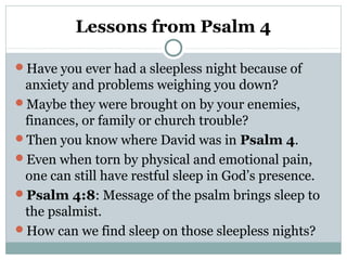 Lessons from Psalm 4
Have you ever had a sleepless night because of
anxiety and problems weighing you down?
Maybe they were brought on by your enemies,
finances, or family or church trouble?
Then you know where David was in Psalm 4.
Even when torn by physical and emotional pain,
one can still have restful sleep in God’s presence.
Psalm 4:8: Message of the psalm brings sleep to
the psalmist.
How can we find sleep on those sleepless nights?
 