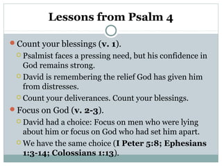 Lessons from Psalm 4
Count your blessings (v. 1).
 Psalmist faces a pressing need, but his confidence in
God remains strong.
 David is remembering the relief God has given him
from distresses.
 Count your deliverances. Count your blessings.
Focus on God (v. 2-3).
 David had a choice: Focus on men who were lying
about him or focus on God who had set him apart.
 We have the same choice (I Peter 5:8; Ephesians
1:3-14; Colossians 1:13).
 